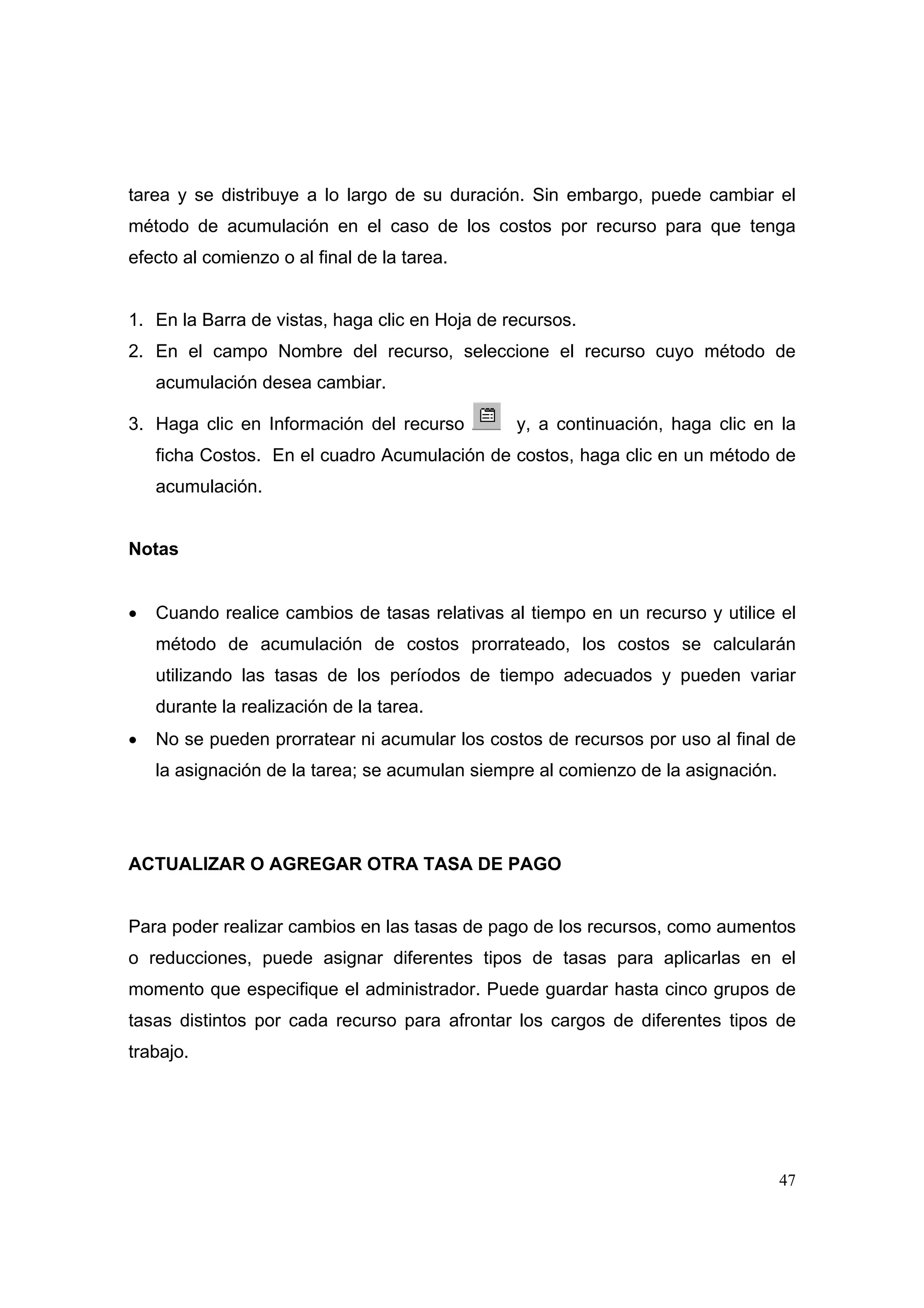 tarea y se distribuye a lo largo de su duración. Sin embargo, puede cambiar el
método de acumulación en el caso de los costos por recurso para que tenga
efecto al comienzo o al final de la tarea.


1. En la Barra de vistas, haga clic en Hoja de recursos.
2. En el campo Nombre del recurso, seleccione el recurso cuyo método de
    acumulación desea cambiar.

3. Haga clic en Información del recurso         y, a continuación, haga clic en la
    ficha Costos. En el cuadro Acumulación de costos, haga clic en un método de
    acumulación.


Notas


•   Cuando realice cambios de tasas relativas al tiempo en un recurso y utilice el
    método de acumulación de costos prorrateado, los costos se calcularán
    utilizando las tasas de los períodos de tiempo adecuados y pueden variar
    durante la realización de la tarea.
•   No se pueden prorratear ni acumular los costos de recursos por uso al final de
    la asignación de la tarea; se acumulan siempre al comienzo de la asignación.




ACTUALIZAR O AGREGAR OTRA TASA DE PAGO


Para poder realizar cambios en las tasas de pago de los recursos, como aumentos
o reducciones, puede asignar diferentes tipos de tasas para aplicarlas en el
momento que especifique el administrador. Puede guardar hasta cinco grupos de
tasas distintos por cada recurso para afrontar los cargos de diferentes tipos de
trabajo.




                                                                                   47
 
