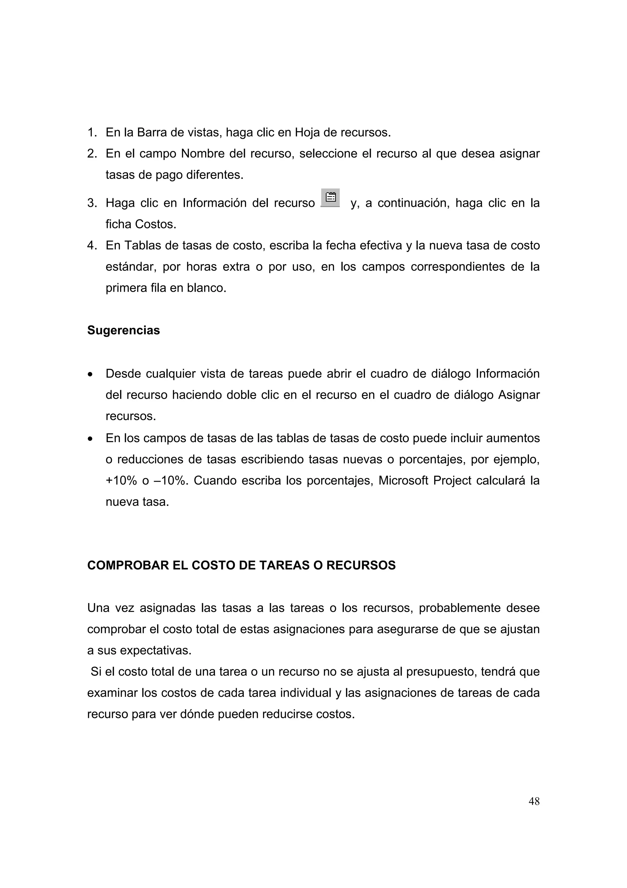 1. En la Barra de vistas, haga clic en Hoja de recursos.
2. En el campo Nombre del recurso, seleccione el recurso al que desea asignar
    tasas de pago diferentes.

3. Haga clic en Información del recurso         y, a continuación, haga clic en la
    ficha Costos.
4. En Tablas de tasas de costo, escriba la fecha efectiva y la nueva tasa de costo
    estándar, por horas extra o por uso, en los campos correspondientes de la
    primera fila en blanco.


Sugerencias


•   Desde cualquier vista de tareas puede abrir el cuadro de diálogo Información
    del recurso haciendo doble clic en el recurso en el cuadro de diálogo Asignar
    recursos.
•   En los campos de tasas de las tablas de tasas de costo puede incluir aumentos
    o reducciones de tasas escribiendo tasas nuevas o porcentajes, por ejemplo,
    +10% o –10%. Cuando escriba los porcentajes, Microsoft Project calculará la
    nueva tasa.




COMPROBAR EL COSTO DE TAREAS O RECURSOS


Una vez asignadas las tasas a las tareas o los recursos, probablemente desee
comprobar el costo total de estas asignaciones para asegurarse de que se ajustan
a sus expectativas.
Si el costo total de una tarea o un recurso no se ajusta al presupuesto, tendrá que
examinar los costos de cada tarea individual y las asignaciones de tareas de cada
recurso para ver dónde pueden reducirse costos.




                                                                                48
 