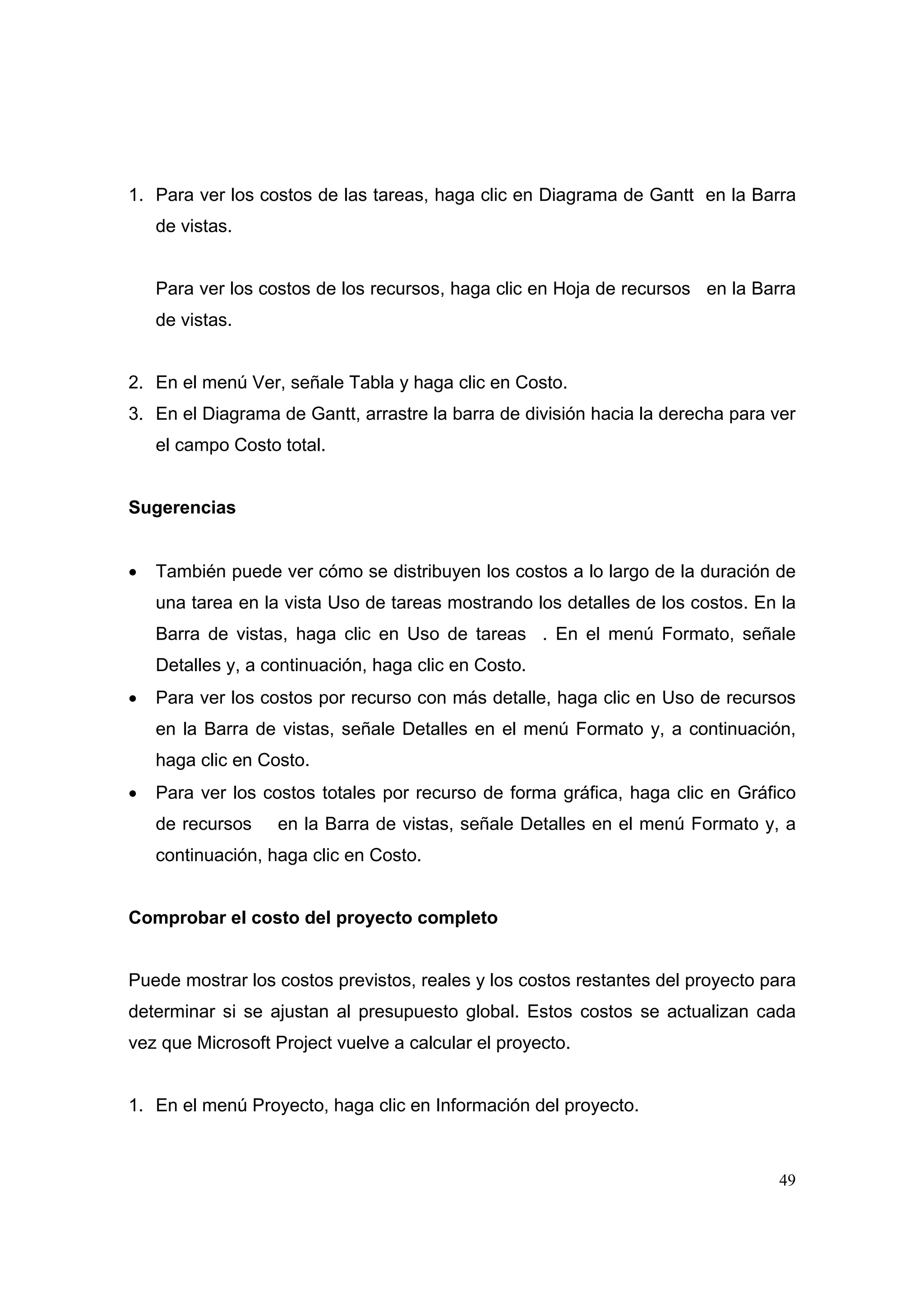 1. Para ver los costos de las tareas, haga clic en Diagrama de Gantt en la Barra
    de vistas.


    Para ver los costos de los recursos, haga clic en Hoja de recursos en la Barra
    de vistas.


2. En el menú Ver, señale Tabla y haga clic en Costo.
3. En el Diagrama de Gantt, arrastre la barra de división hacia la derecha para ver
    el campo Costo total.


Sugerencias


•   También puede ver cómo se distribuyen los costos a lo largo de la duración de
    una tarea en la vista Uso de tareas mostrando los detalles de los costos. En la
    Barra de vistas, haga clic en Uso de tareas . En el menú Formato, señale
    Detalles y, a continuación, haga clic en Costo.
•   Para ver los costos por recurso con más detalle, haga clic en Uso de recursos
    en la Barra de vistas, señale Detalles en el menú Formato y, a continuación,
    haga clic en Costo.
•   Para ver los costos totales por recurso de forma gráfica, haga clic en Gráfico
    de recursos    en la Barra de vistas, señale Detalles en el menú Formato y, a
    continuación, haga clic en Costo.


Comprobar el costo del proyecto completo


Puede mostrar los costos previstos, reales y los costos restantes del proyecto para
determinar si se ajustan al presupuesto global. Estos costos se actualizan cada
vez que Microsoft Project vuelve a calcular el proyecto.


1. En el menú Proyecto, haga clic en Información del proyecto.



                                                                                49
 