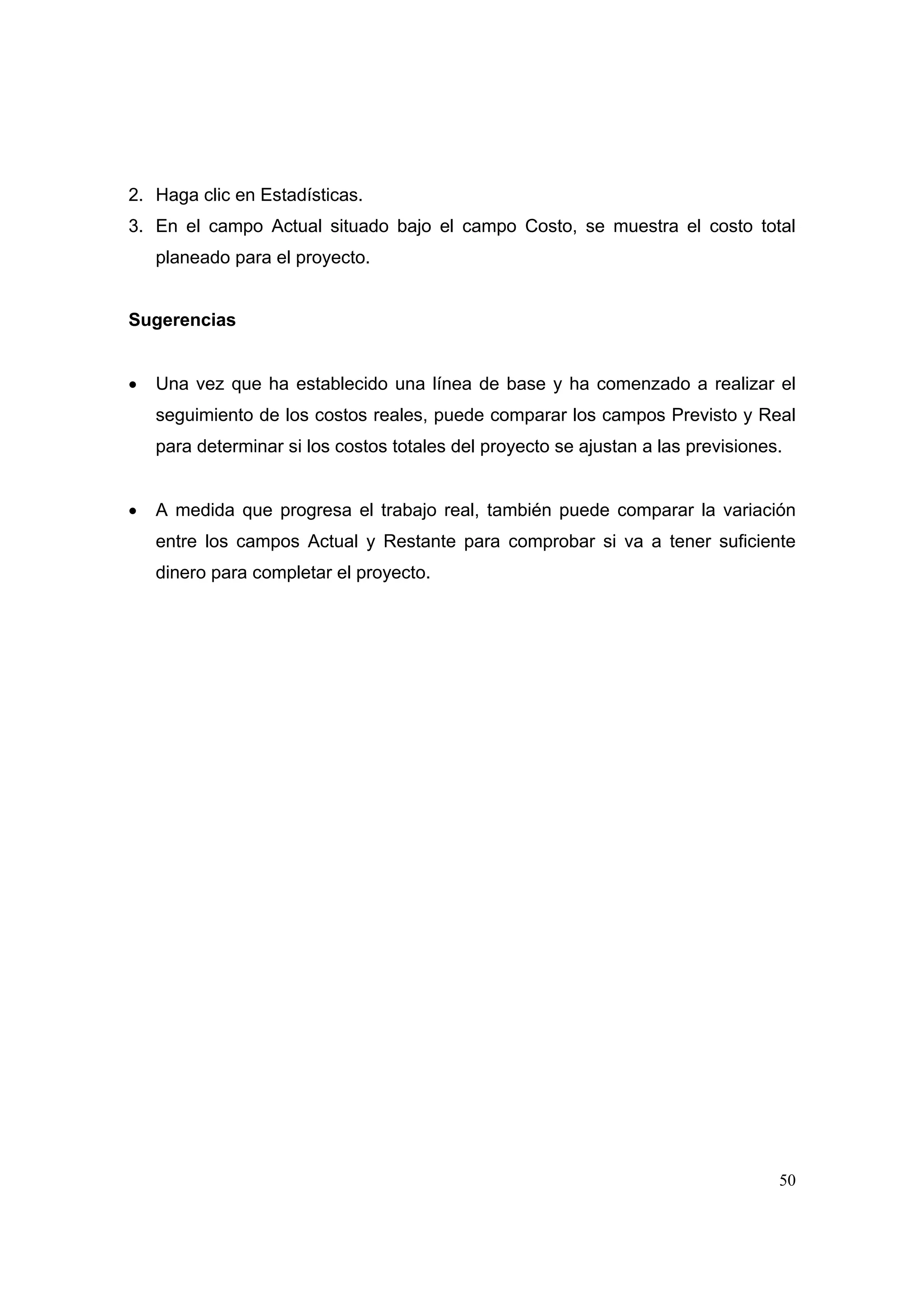 2. Haga clic en Estadísticas.
3. En el campo Actual situado bajo el campo Costo, se muestra el costo total
    planeado para el proyecto.


Sugerencias


•   Una vez que ha establecido una línea de base y ha comenzado a realizar el
    seguimiento de los costos reales, puede comparar los campos Previsto y Real
    para determinar si los costos totales del proyecto se ajustan a las previsiones.


•   A medida que progresa el trabajo real, también puede comparar la variación
    entre los campos Actual y Restante para comprobar si va a tener suficiente
    dinero para completar el proyecto.




                                                                                   50
 