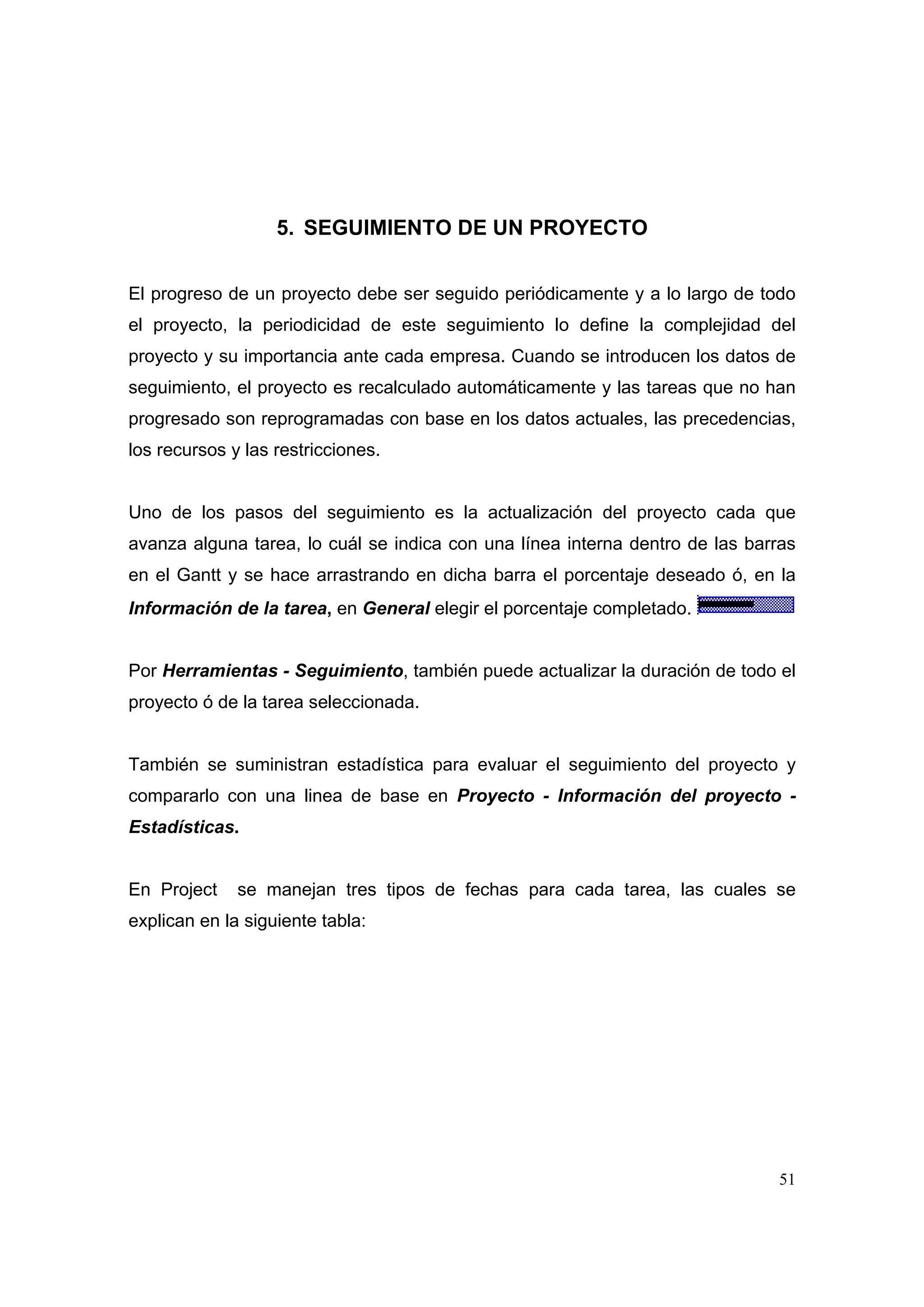 5. SEGUIMIENTO DE UN PROYECTO


El progreso de un proyecto debe ser seguido periódicamente y a lo largo de todo
el proyecto, la periodicidad de este seguimiento lo define la complejidad del
proyecto y su importancia ante cada empresa. Cuando se introducen los datos de
seguimiento, el proyecto es recalculado automáticamente y las tareas que no han
progresado son reprogramadas con base en los datos actuales, las precedencias,
los recursos y las restricciones.


Uno de los pasos del seguimiento es la actualización del proyecto cada que
avanza alguna tarea, lo cuál se indica con una línea interna dentro de las barras
en el Gantt y se hace arrastrando en dicha barra el porcentaje deseado ó, en la
Información de la tarea, en General elegir el porcentaje completado.


Por Herramientas - Seguimiento, también puede actualizar la duración de todo el
proyecto ó de la tarea seleccionada.


También se suministran estadística para evaluar el seguimiento del proyecto y
compararlo con una linea de base en Proyecto - Información del proyecto -
Estadísticas.


En Project    se manejan tres tipos de fechas para cada tarea, las cuales se
explican en la siguiente tabla:




                                                                               51
 