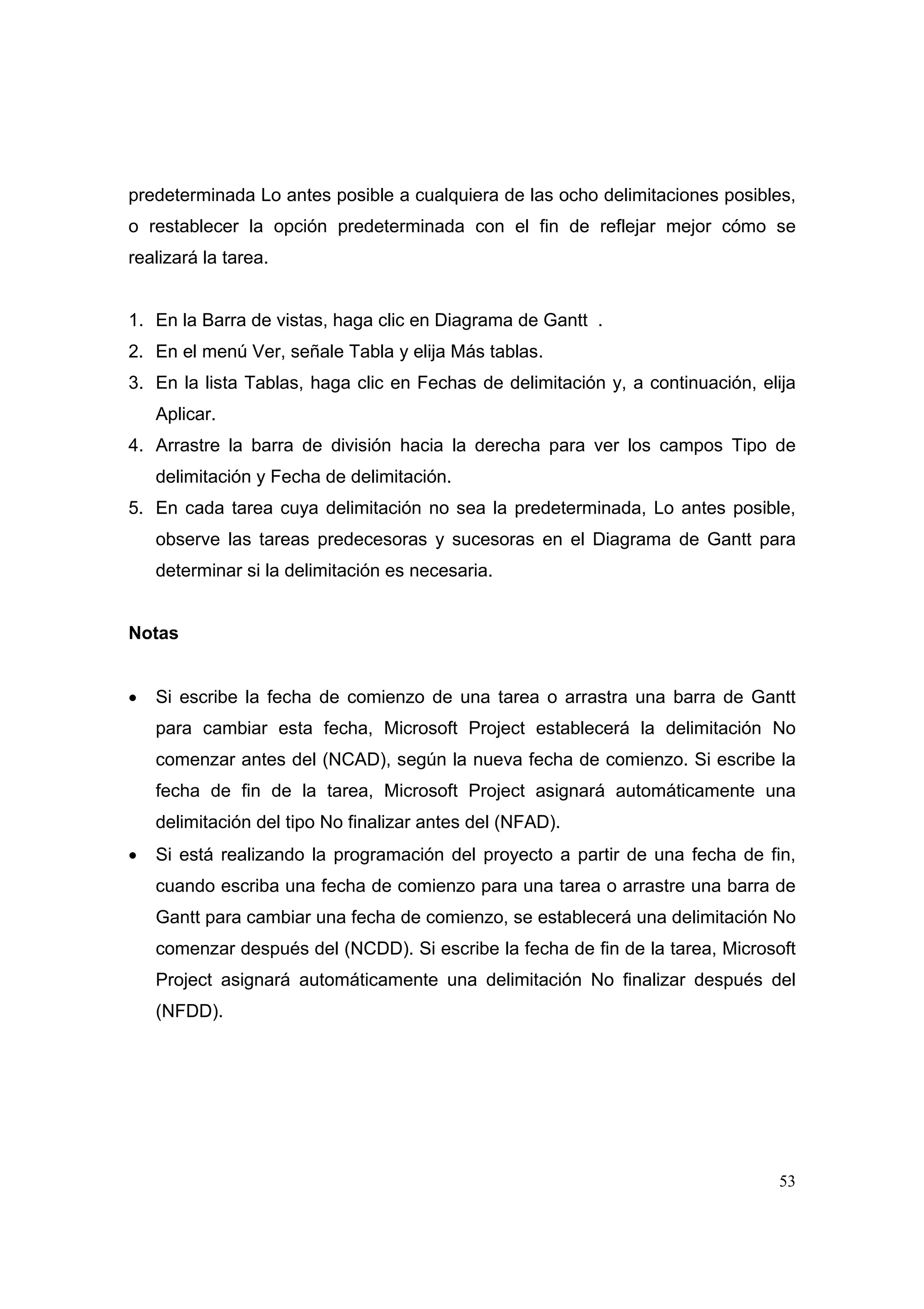 predeterminada Lo antes posible a cualquiera de las ocho delimitaciones posibles,
o restablecer la opción predeterminada con el fin de reflejar mejor cómo se
realizará la tarea.


1. En la Barra de vistas, haga clic en Diagrama de Gantt .
2. En el menú Ver, señale Tabla y elija Más tablas.
3. En la lista Tablas, haga clic en Fechas de delimitación y, a continuación, elija
    Aplicar.
4. Arrastre la barra de división hacia la derecha para ver los campos Tipo de
    delimitación y Fecha de delimitación.
5. En cada tarea cuya delimitación no sea la predeterminada, Lo antes posible,
    observe las tareas predecesoras y sucesoras en el Diagrama de Gantt para
    determinar si la delimitación es necesaria.


Notas


•   Si escribe la fecha de comienzo de una tarea o arrastra una barra de Gantt
    para cambiar esta fecha, Microsoft Project establecerá la delimitación No
    comenzar antes del (NCAD), según la nueva fecha de comienzo. Si escribe la
    fecha de fin de la tarea, Microsoft Project asignará automáticamente una
    delimitación del tipo No finalizar antes del (NFAD).
•   Si está realizando la programación del proyecto a partir de una fecha de fin,
    cuando escriba una fecha de comienzo para una tarea o arrastre una barra de
    Gantt para cambiar una fecha de comienzo, se establecerá una delimitación No
    comenzar después del (NCDD). Si escribe la fecha de fin de la tarea, Microsoft
    Project asignará automáticamente una delimitación No finalizar después del
    (NFDD).




                                                                                53
 