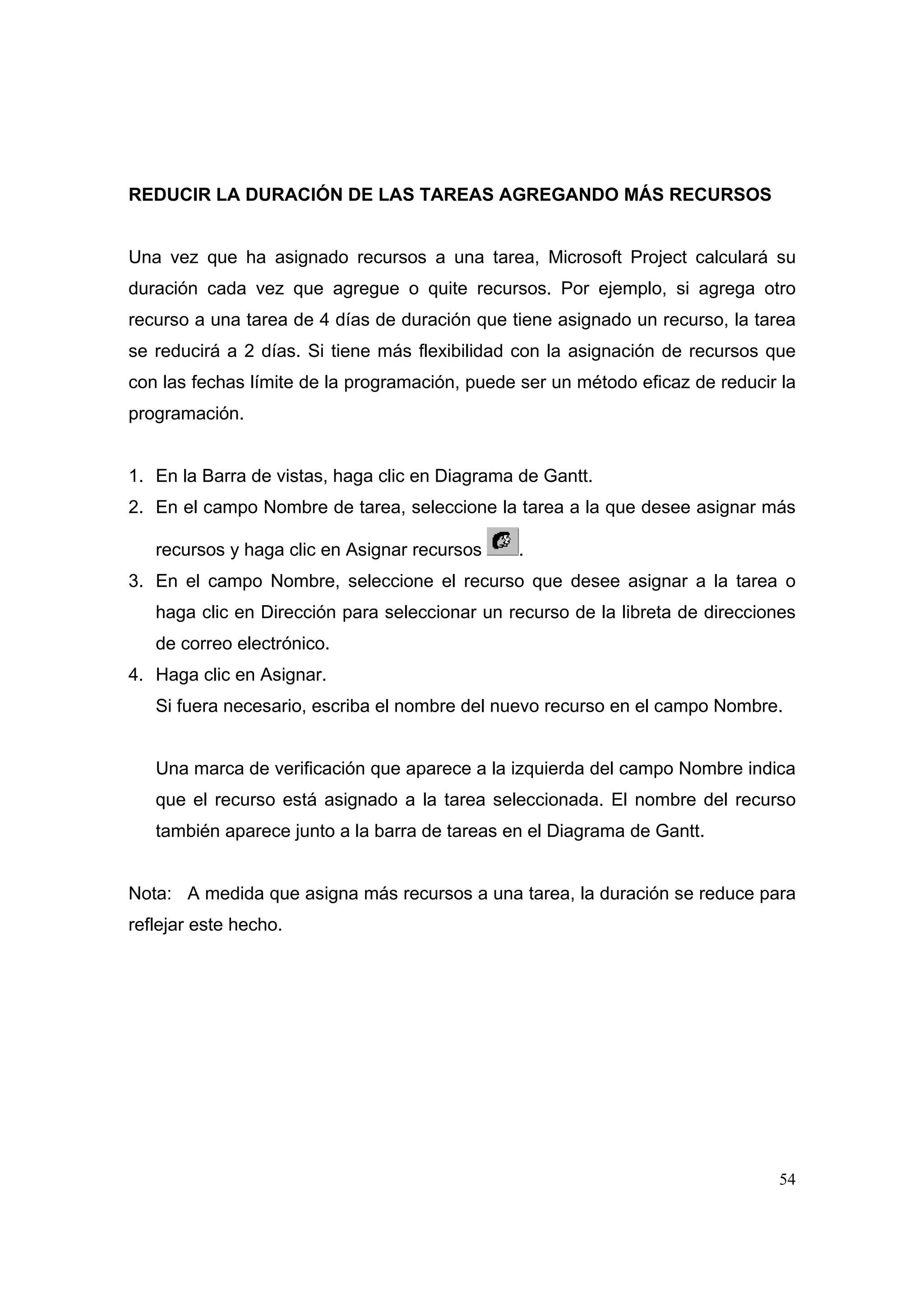 REDUCIR LA DURACIÓN DE LAS TAREAS AGREGANDO MÁS RECURSOS


Una vez que ha asignado recursos a una tarea, Microsoft Project calculará su
duración cada vez que agregue o quite recursos. Por ejemplo, si agrega otro
recurso a una tarea de 4 días de duración que tiene asignado un recurso, la tarea
se reducirá a 2 días. Si tiene más flexibilidad con la asignación de recursos que
con las fechas límite de la programación, puede ser un método eficaz de reducir la
programación.


1. En la Barra de vistas, haga clic en Diagrama de Gantt.
2. En el campo Nombre de tarea, seleccione la tarea a la que desee asignar más

   recursos y haga clic en Asignar recursos    .
3. En el campo Nombre, seleccione el recurso que desee asignar a la tarea o
   haga clic en Dirección para seleccionar un recurso de la libreta de direcciones
   de correo electrónico.
4. Haga clic en Asignar.
   Si fuera necesario, escriba el nombre del nuevo recurso en el campo Nombre.


   Una marca de verificación que aparece a la izquierda del campo Nombre indica
   que el recurso está asignado a la tarea seleccionada. El nombre del recurso
   también aparece junto a la barra de tareas en el Diagrama de Gantt.


Nota: A medida que asigna más recursos a una tarea, la duración se reduce para
reflejar este hecho.




                                                                               54
 
