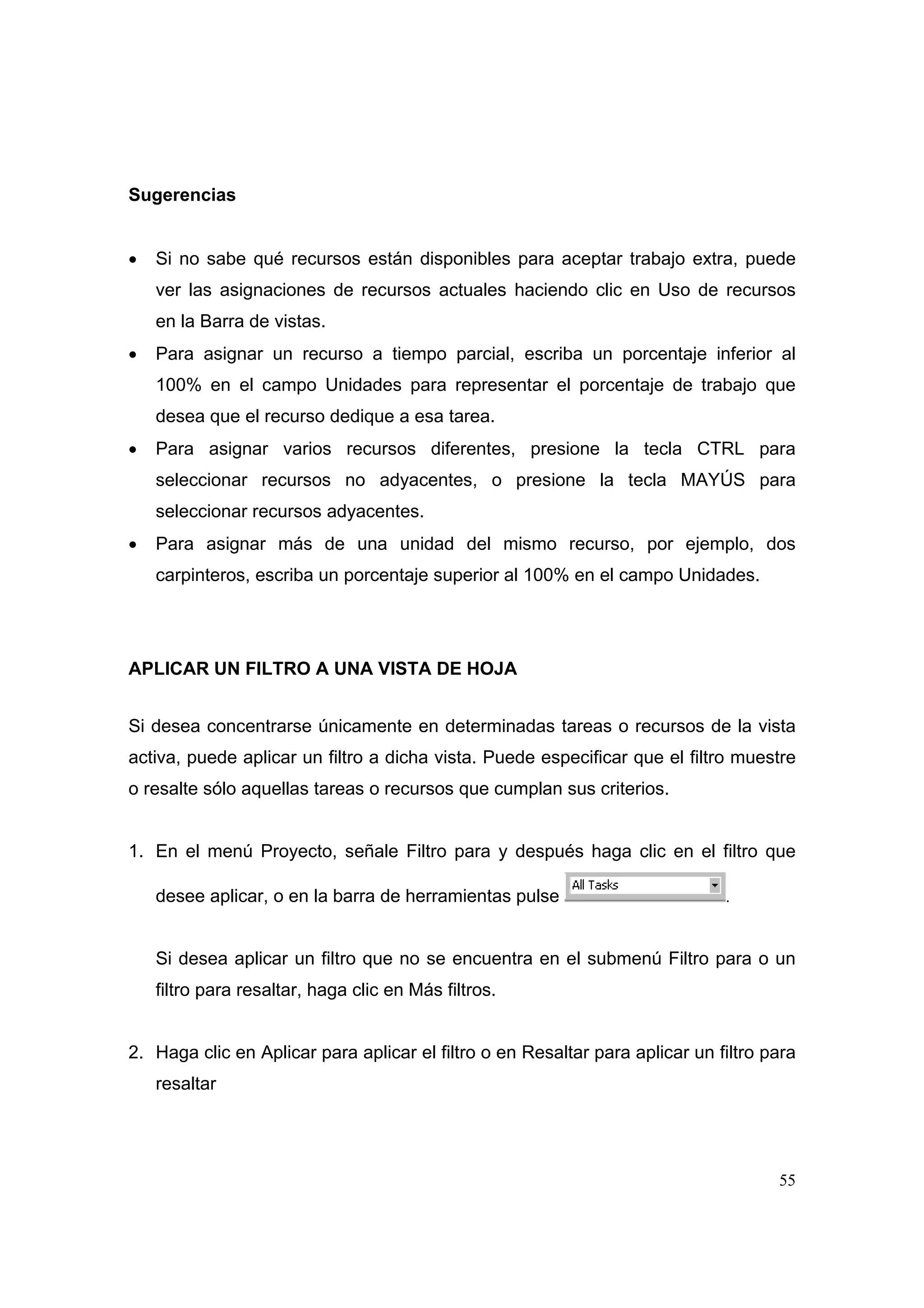 Sugerencias


•   Si no sabe qué recursos están disponibles para aceptar trabajo extra, puede
    ver las asignaciones de recursos actuales haciendo clic en Uso de recursos
    en la Barra de vistas.
•   Para asignar un recurso a tiempo parcial, escriba un porcentaje inferior al
    100% en el campo Unidades para representar el porcentaje de trabajo que
    desea que el recurso dedique a esa tarea.
•   Para asignar varios recursos diferentes, presione la tecla CTRL para
    seleccionar recursos no adyacentes, o presione la tecla MAYÚS para
    seleccionar recursos adyacentes.
•   Para asignar más de una unidad del mismo recurso, por ejemplo, dos
    carpinteros, escriba un porcentaje superior al 100% en el campo Unidades.




APLICAR UN FILTRO A UNA VISTA DE HOJA


Si desea concentrarse únicamente en determinadas tareas o recursos de la vista
activa, puede aplicar un filtro a dicha vista. Puede especificar que el filtro muestre
o resalte sólo aquellas tareas o recursos que cumplan sus criterios.


1. En el menú Proyecto, señale Filtro para y después haga clic en el filtro que

    desee aplicar, o en la barra de herramientas pulse                        .



    Si desea aplicar un filtro que no se encuentra en el submenú Filtro para o un
    filtro para resaltar, haga clic en Más filtros.


2. Haga clic en Aplicar para aplicar el filtro o en Resaltar para aplicar un filtro para
    resaltar




                                                                                     55
 