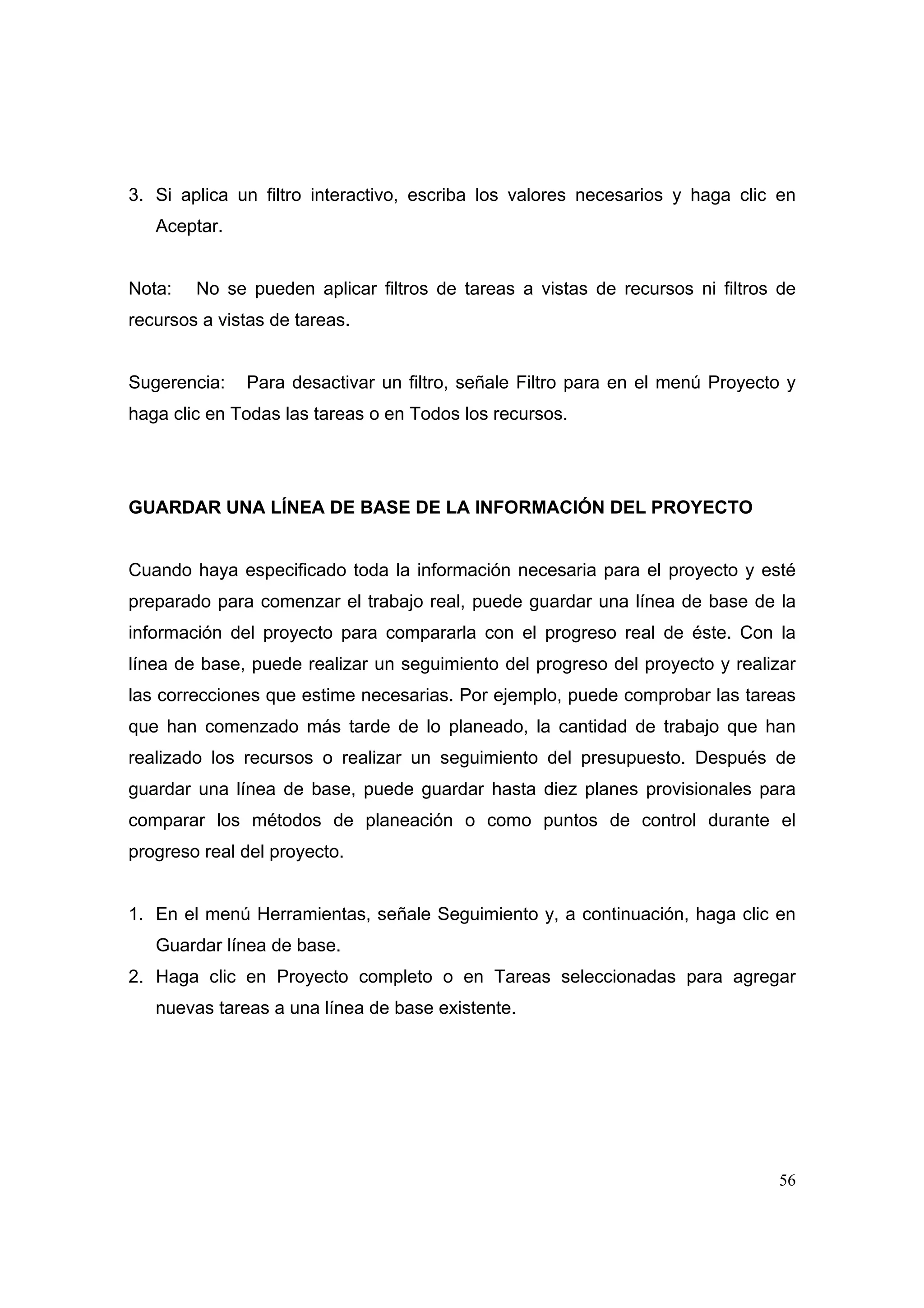 3. Si aplica un filtro interactivo, escriba los valores necesarios y haga clic en
   Aceptar.


Nota:   No se pueden aplicar filtros de tareas a vistas de recursos ni filtros de
recursos a vistas de tareas.


Sugerencia:   Para desactivar un filtro, señale Filtro para en el menú Proyecto y
haga clic en Todas las tareas o en Todos los recursos.




GUARDAR UNA LÍNEA DE BASE DE LA INFORMACIÓN DEL PROYECTO


Cuando haya especificado toda la información necesaria para el proyecto y esté
preparado para comenzar el trabajo real, puede guardar una línea de base de la
información del proyecto para compararla con el progreso real de éste. Con la
línea de base, puede realizar un seguimiento del progreso del proyecto y realizar
las correcciones que estime necesarias. Por ejemplo, puede comprobar las tareas
que han comenzado más tarde de lo planeado, la cantidad de trabajo que han
realizado los recursos o realizar un seguimiento del presupuesto. Después de
guardar una línea de base, puede guardar hasta diez planes provisionales para
comparar los métodos de planeación o como puntos de control durante el
progreso real del proyecto.


1. En el menú Herramientas, señale Seguimiento y, a continuación, haga clic en
   Guardar línea de base.
2. Haga clic en Proyecto completo o en Tareas seleccionadas para agregar
   nuevas tareas a una línea de base existente.




                                                                              56
 