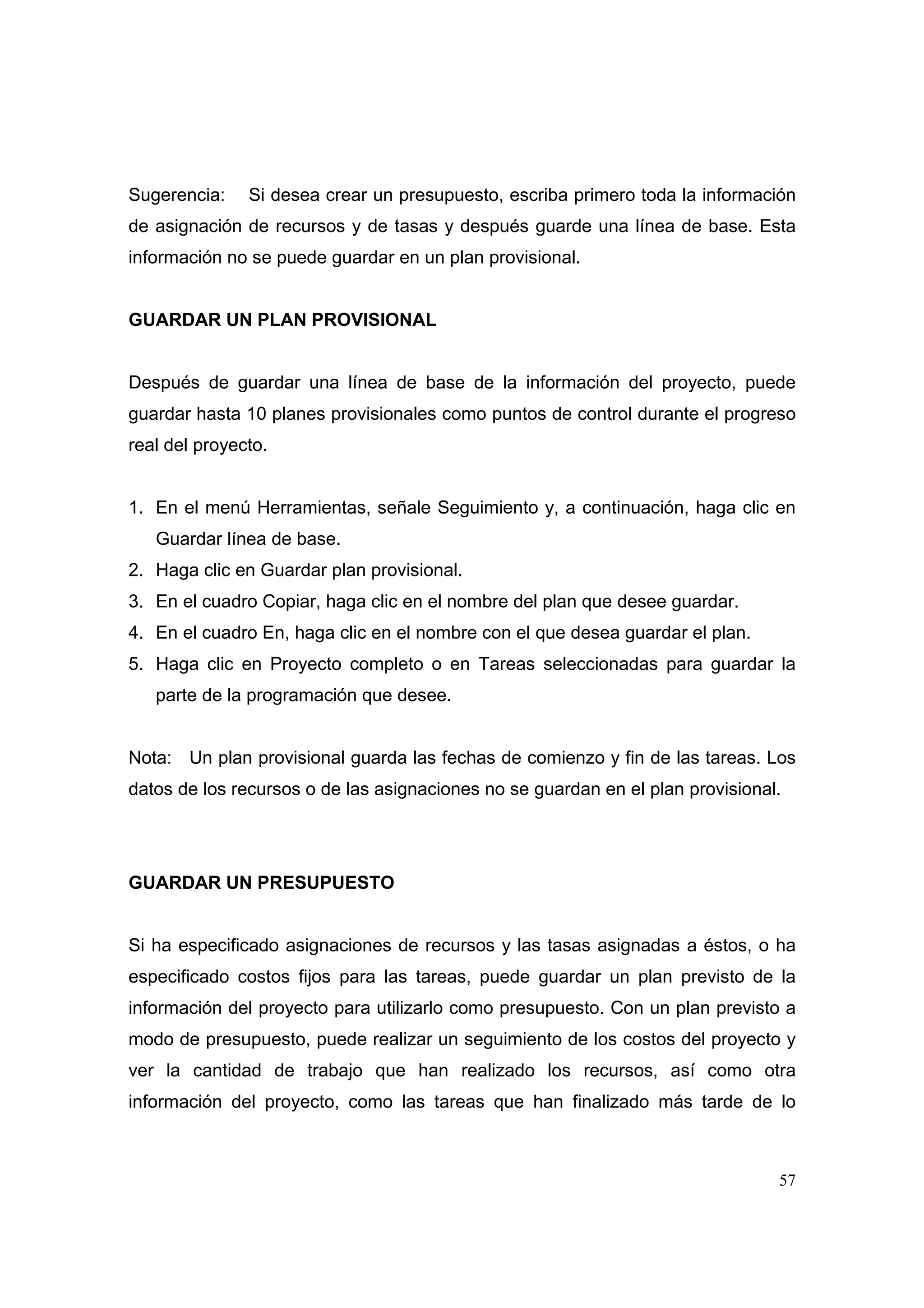 Sugerencia:    Si desea crear un presupuesto, escriba primero toda la información
de asignación de recursos y de tasas y después guarde una línea de base. Esta
información no se puede guardar en un plan provisional.


GUARDAR UN PLAN PROVISIONAL


Después de guardar una línea de base de la información del proyecto, puede
guardar hasta 10 planes provisionales como puntos de control durante el progreso
real del proyecto.


1. En el menú Herramientas, señale Seguimiento y, a continuación, haga clic en
   Guardar línea de base.
2. Haga clic en Guardar plan provisional.
3. En el cuadro Copiar, haga clic en el nombre del plan que desee guardar.
4. En el cuadro En, haga clic en el nombre con el que desea guardar el plan.
5. Haga clic en Proyecto completo o en Tareas seleccionadas para guardar la
   parte de la programación que desee.


Nota: Un plan provisional guarda las fechas de comienzo y fin de las tareas. Los
datos de los recursos o de las asignaciones no se guardan en el plan provisional.




GUARDAR UN PRESUPUESTO


Si ha especificado asignaciones de recursos y las tasas asignadas a éstos, o ha
especificado costos fijos para las tareas, puede guardar un plan previsto de la
información del proyecto para utilizarlo como presupuesto. Con un plan previsto a
modo de presupuesto, puede realizar un seguimiento de los costos del proyecto y
ver la cantidad de trabajo que han realizado los recursos, así como otra
información del proyecto, como las tareas que han finalizado más tarde de lo



                                                                                57
 