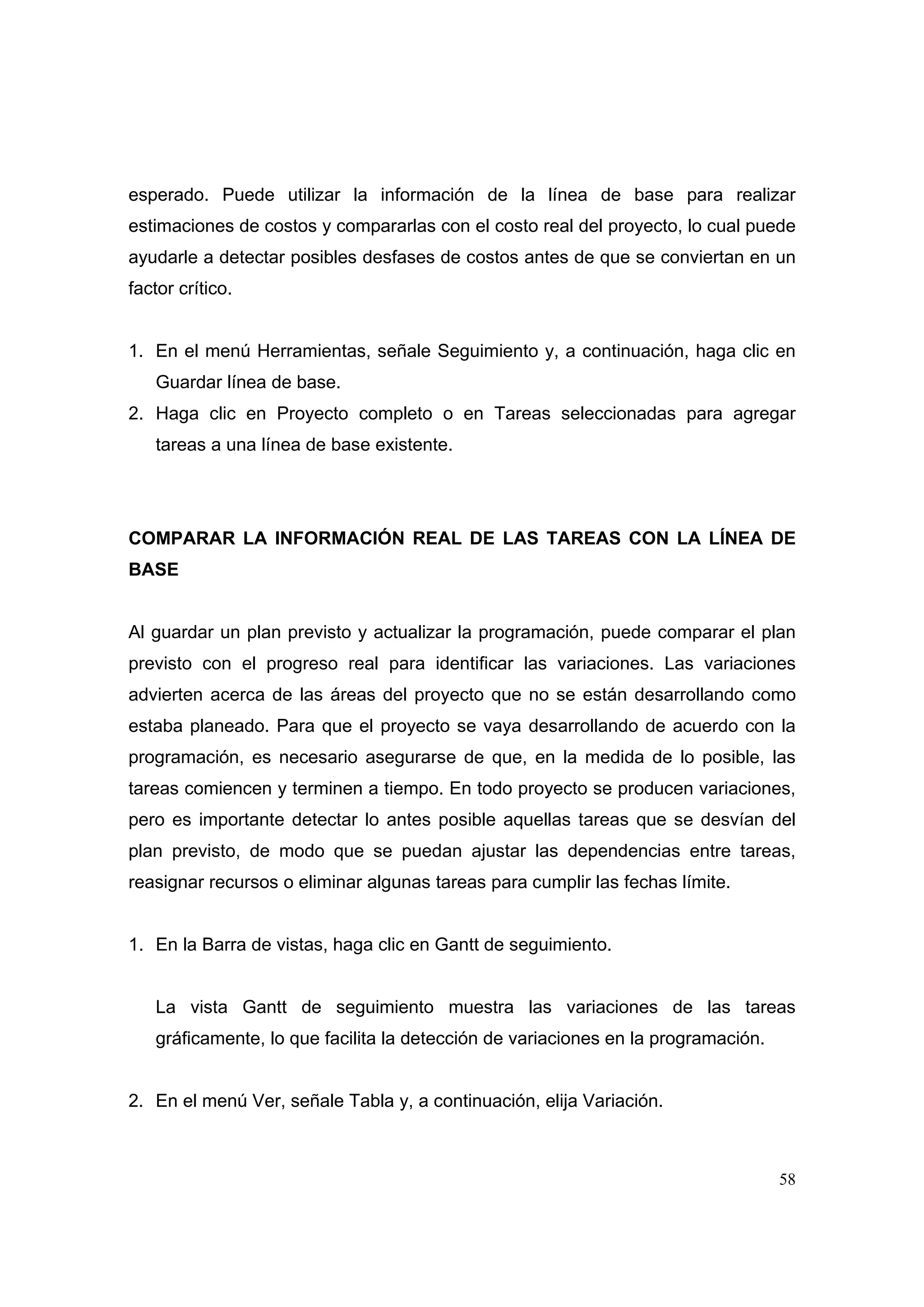esperado. Puede utilizar la información de la línea de base para realizar
estimaciones de costos y compararlas con el costo real del proyecto, lo cual puede
ayudarle a detectar posibles desfases de costos antes de que se conviertan en un
factor crítico.


1. En el menú Herramientas, señale Seguimiento y, a continuación, haga clic en
   Guardar línea de base.
2. Haga clic en Proyecto completo o en Tareas seleccionadas para agregar
   tareas a una línea de base existente.




COMPARAR LA INFORMACIÓN REAL DE LAS TAREAS CON LA LÍNEA DE
BASE


Al guardar un plan previsto y actualizar la programación, puede comparar el plan
previsto con el progreso real para identificar las variaciones. Las variaciones
advierten acerca de las áreas del proyecto que no se están desarrollando como
estaba planeado. Para que el proyecto se vaya desarrollando de acuerdo con la
programación, es necesario asegurarse de que, en la medida de lo posible, las
tareas comiencen y terminen a tiempo. En todo proyecto se producen variaciones,
pero es importante detectar lo antes posible aquellas tareas que se desvían del
plan previsto, de modo que se puedan ajustar las dependencias entre tareas,
reasignar recursos o eliminar algunas tareas para cumplir las fechas límite.


1. En la Barra de vistas, haga clic en Gantt de seguimiento.


   La vista Gantt de seguimiento muestra las variaciones de las tareas
   gráficamente, lo que facilita la detección de variaciones en la programación.


2. En el menú Ver, señale Tabla y, a continuación, elija Variación.



                                                                                   58
 