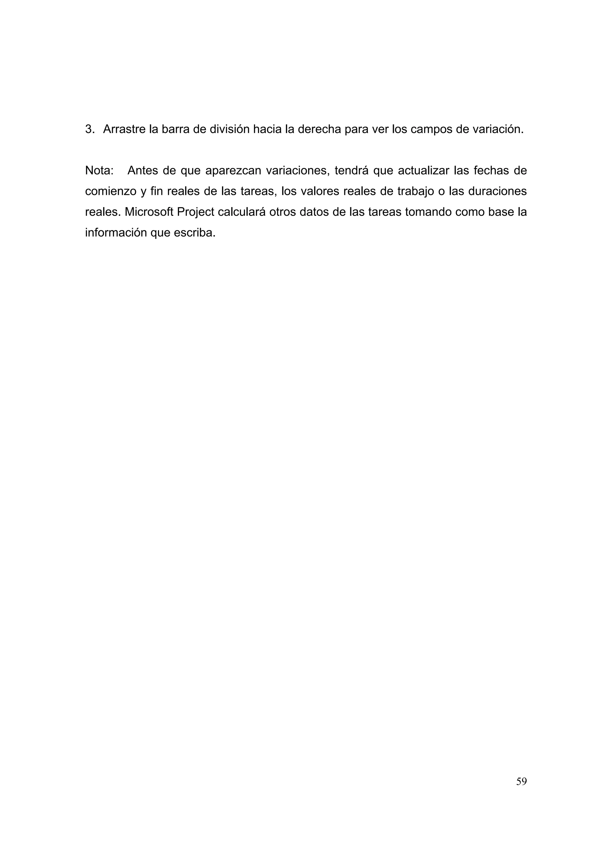 3. Arrastre la barra de división hacia la derecha para ver los campos de variación.


Nota:   Antes de que aparezcan variaciones, tendrá que actualizar las fechas de
comienzo y fin reales de las tareas, los valores reales de trabajo o las duraciones
reales. Microsoft Project calculará otros datos de las tareas tomando como base la
información que escriba.




                                                                                 59
 