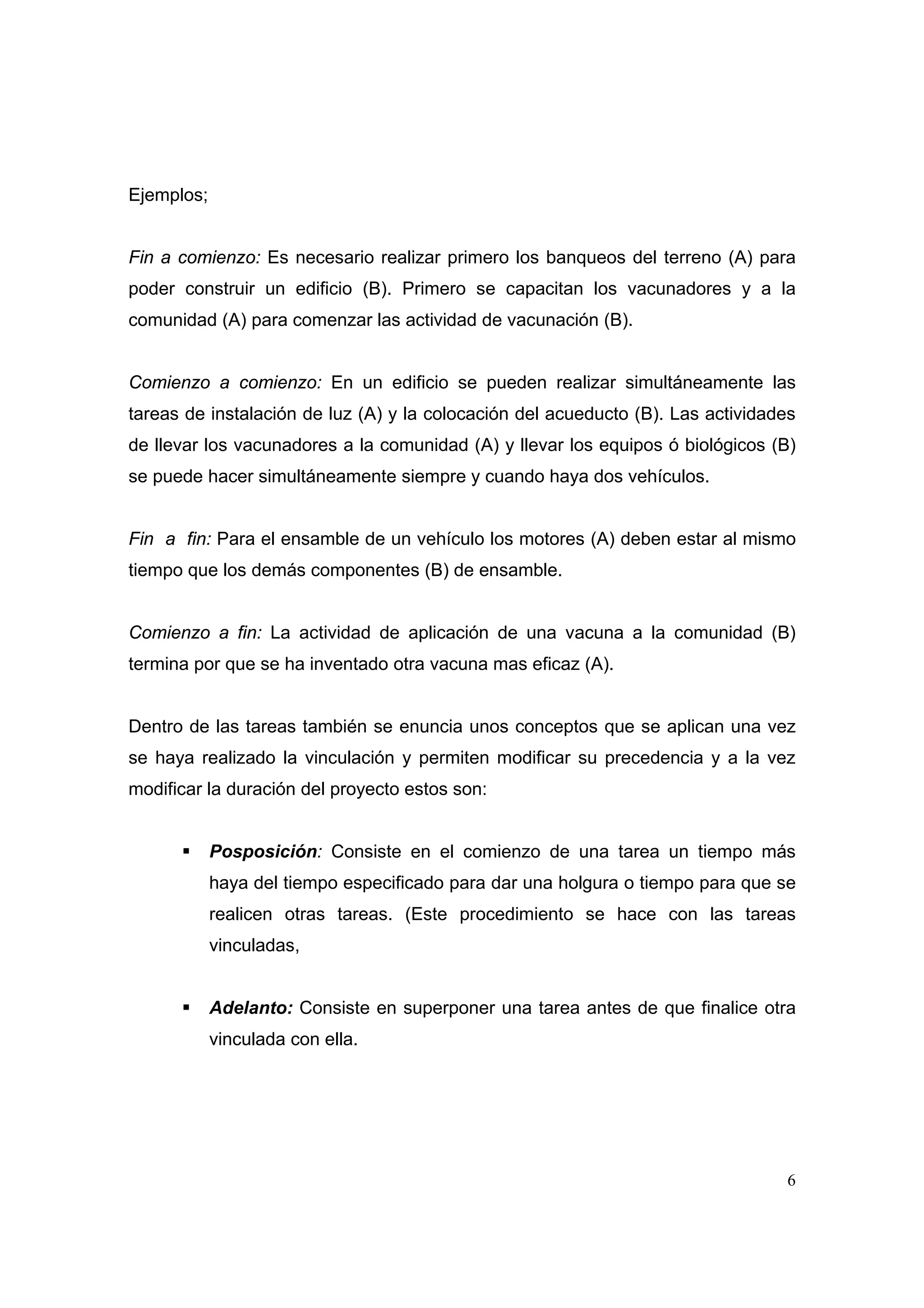 Ejemplos;


Fin a comienzo: Es necesario realizar primero los banqueos del terreno (A) para
poder construir un edificio (B). Primero se capacitan los vacunadores y a la
comunidad (A) para comenzar las actividad de vacunación (B).


Comienzo a comienzo: En un edificio se pueden realizar simultáneamente las
tareas de instalación de luz (A) y la colocación del acueducto (B). Las actividades
de llevar los vacunadores a la comunidad (A) y llevar los equipos ó biológicos (B)
se puede hacer simultáneamente siempre y cuando haya dos vehículos.


Fin a fin: Para el ensamble de un vehículo los motores (A) deben estar al mismo
tiempo que los demás componentes (B) de ensamble.


Comienzo a fin: La actividad de aplicación de una vacuna a la comunidad (B)
termina por que se ha inventado otra vacuna mas eficaz (A).


Dentro de las tareas también se enuncia unos conceptos que se aplican una vez
se haya realizado la vinculación y permiten modificar su precedencia y a la vez
modificar la duración del proyecto estos son:


            Posposición: Consiste en el comienzo de una tarea un tiempo más
            haya del tiempo especificado para dar una holgura o tiempo para que se
            realicen otras tareas. (Este procedimiento se hace con las tareas
            vinculadas,


            Adelanto: Consiste en superponer una tarea antes de que finalice otra
            vinculada con ella.




                                                                                 6
 