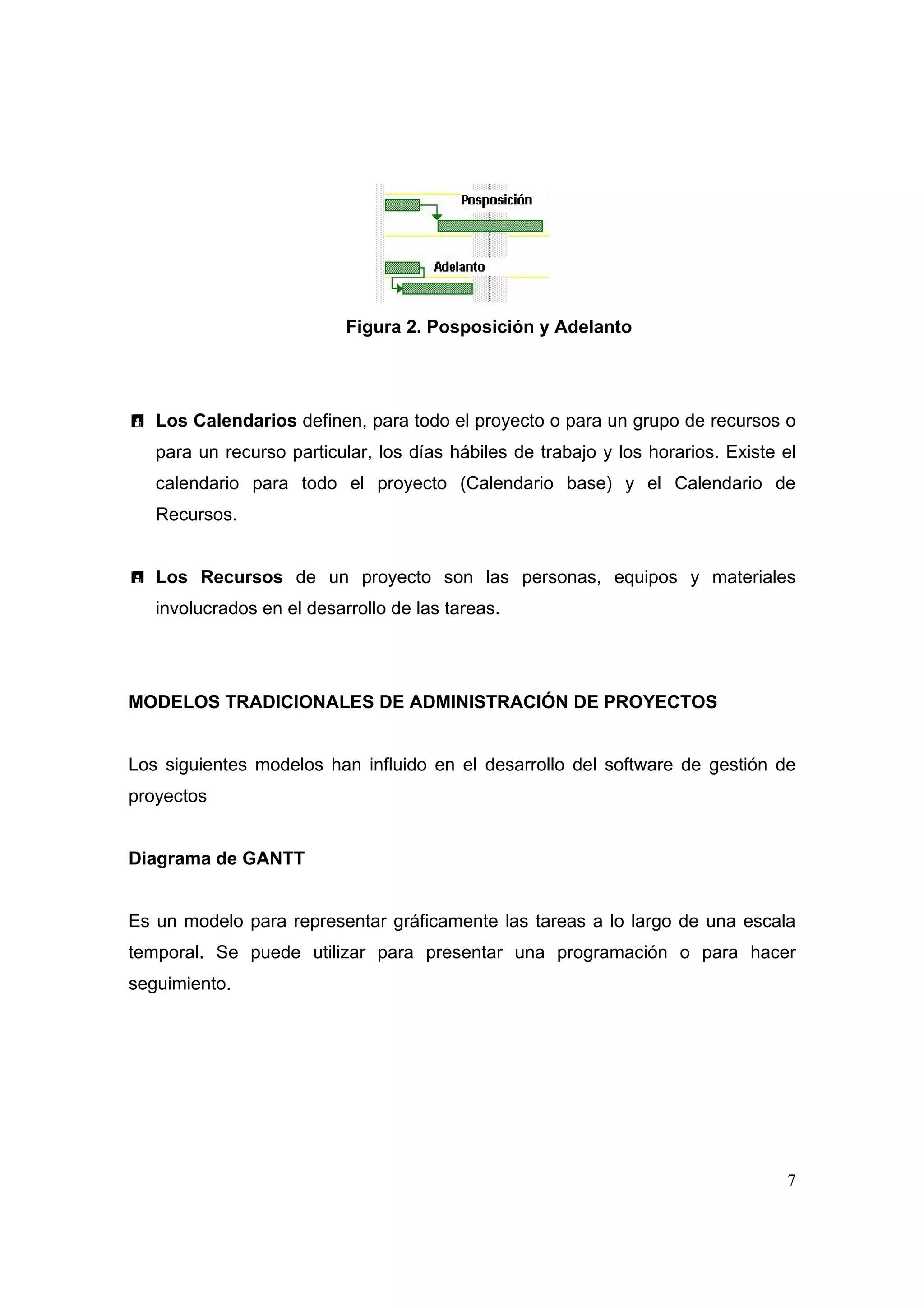 Figura 2. Posposición y Adelanto




   Los Calendarios definen, para todo el proyecto o para un grupo de recursos o
   para un recurso particular, los días hábiles de trabajo y los horarios. Existe el
   calendario para todo el proyecto (Calendario base) y el Calendario de
   Recursos.


   Los Recursos de un proyecto son las personas, equipos y materiales
   involucrados en el desarrollo de las tareas.




MODELOS TRADICIONALES DE ADMINISTRACIÓN DE PROYECTOS


Los siguientes modelos han influido en el desarrollo del software de gestión de
proyectos


Diagrama de GANTT


Es un modelo para representar gráficamente las tareas a lo largo de una escala
temporal. Se puede utilizar para presentar una programación o para hacer
seguimiento.




                                                                                  7
 