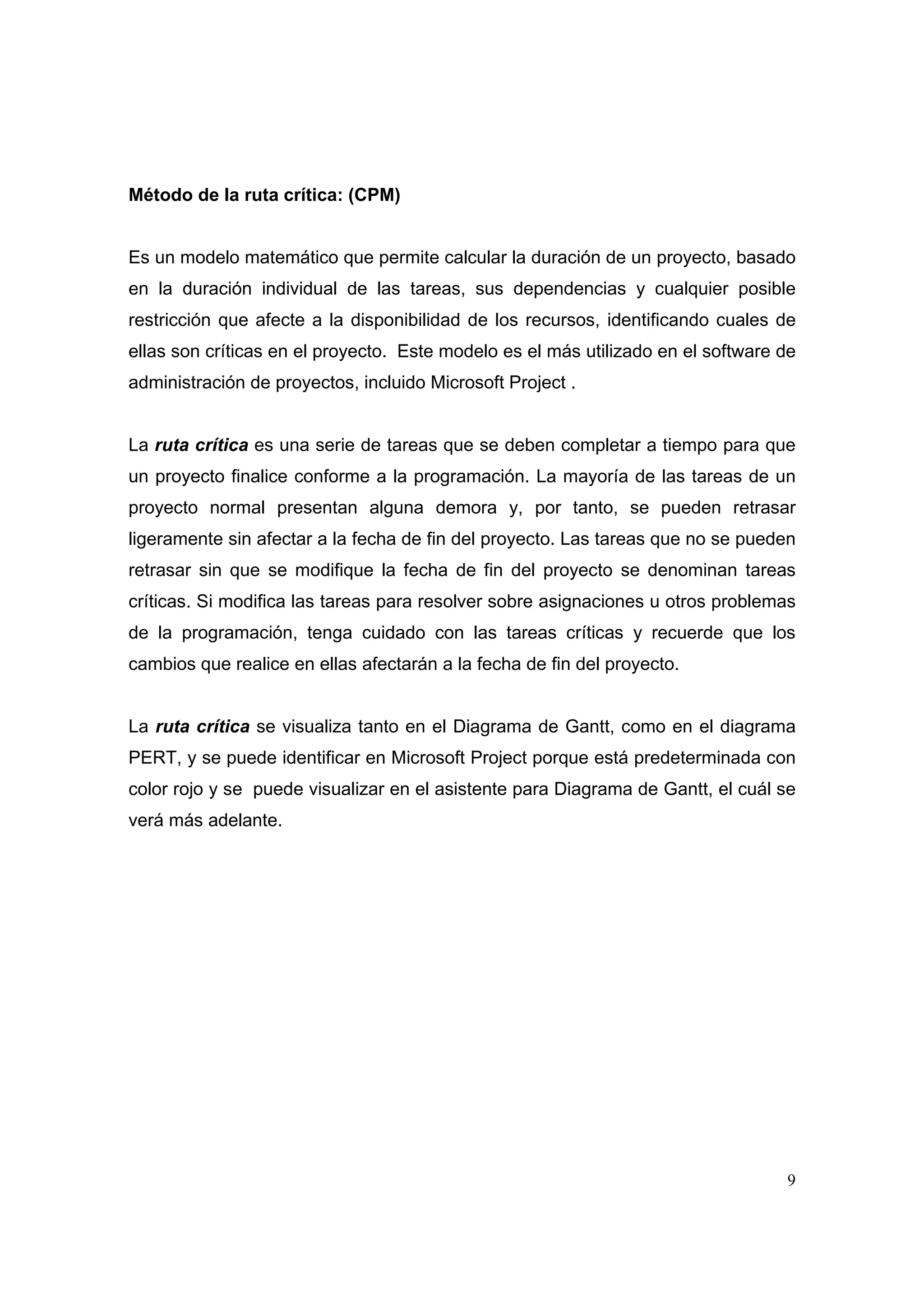 Método de la ruta crítica: (CPM)


Es un modelo matemático que permite calcular la duración de un proyecto, basado
en la duración individual de las tareas, sus dependencias y cualquier posible
restricción que afecte a la disponibilidad de los recursos, identificando cuales de
ellas son críticas en el proyecto. Este modelo es el más utilizado en el software de
administración de proyectos, incluido Microsoft Project .


La ruta crítica es una serie de tareas que se deben completar a tiempo para que
un proyecto finalice conforme a la programación. La mayoría de las tareas de un
proyecto normal presentan alguna demora y, por tanto, se pueden retrasar
ligeramente sin afectar a la fecha de fin del proyecto. Las tareas que no se pueden
retrasar sin que se modifique la fecha de fin del proyecto se denominan tareas
críticas. Si modifica las tareas para resolver sobre asignaciones u otros problemas
de la programación, tenga cuidado con las tareas críticas y recuerde que los
cambios que realice en ellas afectarán a la fecha de fin del proyecto.


La ruta crítica se visualiza tanto en el Diagrama de Gantt, como en el diagrama
PERT, y se puede identificar en Microsoft Project porque está predeterminada con
color rojo y se puede visualizar en el asistente para Diagrama de Gantt, el cuál se
verá más adelante.




                                                                                  9
 