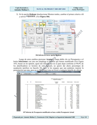Copia licenciada a:
Antonio Molina C. MANUAL MS-PROJECT 2003-2007-2010
Código venta:
Curso Ms-Project
Preparado por: Antonio Molina C., Constructor Civil. Magister en Ingeniería Industrial UBB Hoja 100
3) En la opción Ordenar deseleccionar Mostrar totales, cambiar el primer criterio a Id
y activar . (Ver Figura 106)
106 Informe de tarea: opción Ordenar
Luego de estos cambios presionar Aceptar y luego doble clic en Presupuesto o el
botón Seleccionar con esto nos despliega el informe que hemos modificado (Ver Figura
107), bueno en mi opinión, igual este informe aun no es para dejar conforme al 99,9% de
los planificadores (o lectores de este manual), no quiero dar ahora porcentajes de
aceptación (prefiero no hacerlo ), pero si les aseguro que aun podemos mejorar la
presentación aun más, pero no es Ms-Project sino en Excel o cualquier planilla de cálculo.
107 Informe de Presupuesto modificado en base a tabla Presupuesto Actual
 