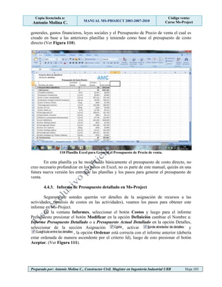 Copia licenciada a:
Antonio Molina C. MANUAL MS-PROJECT 2003-2007-2010
Código venta:
Curso Ms-Project
Preparado por: Antonio Molina C., Constructor Civil. Magister en Ingeniería Industrial UBB Hoja 103
generales, gastos financieros, leyes sociales y el Presupuesto de Precio de venta el cual es
creado en base a las anteriores planillas y teniendo como base el presupuesto de costo
directo (Ver Figura 110).
110 Planilla Excel para General el Presupuesto de Precio de venta.
En esta planilla ya he modificado básicamente el presupuesto de costo directo, no
creo necesario profundizar en los pasos en Excel, no es parte de este manual, quizás en una
futura nueva versión les entregue las planillas y los pasos para generar el presupuesto de
venta.
4.4.3. Informe de Presupuesto detallado en Ms-Project
Seguramente ustedes querrán ver detalles de la asignación de recursos a las
actividades, (análisis de costos en las actividades), veamos los pasos para obtener este
informe en Ms-Project.
De la ventana Informes, seleccionar el botón Costos y luego para el informe
Presupuesto presionar el botón Modificar en la opción Definición cambiar el Nombre a:
Informe Presupuesto Detallado o a Presupuesto Actual Detallado en la opción Detalles,
seleccionar de la sección Asignación , activar y
, la opción Ordenar está correcta con el informe anterior (debería
estar ordenada de manera ascendente por el criterio Id), luego de esto presionar el botón
Aceptar. (Ver Figura 111).
 