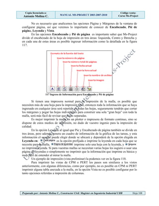 Copia licenciada a:
Antonio Molina C. MANUAL MS-PROJECT 2003-2007-2010
Código venta:
Curso Ms-Project
Preparado por: Antonio Molina C., Constructor Civil. Magister en Ingeniería Industrial UBB Hoja 108
No es necesario que analicemos las opciones Página y Márgenes de la ventana de
configurar página, así que veremos lo importante de conocer de Encabezado, Pié de
página, Leyenda y Vista.
En las opciones Encabezado y Pié de página es importante saber que Ms-Project
divide el encabezado de la hoja de impresión en tres áreas: Izquierda, Centro y Derecha y
en cada una de estas áreas es posible ingresar información como la detallada en la figura
117.
117 Ingreso de Información para Encabezado y Pié de página
Si tienen una impresora normal para la impresión de la malla, es posible que
necesiten más de una hoja para la impresión total, entonces toda la información que se haya
ingresado en cualquier área será repetida en todas las hojas, seguramente tendrán que cortar
los márgenes y pegar las hojas individuales para construir una sola “gran hoja” con toda la
malla, será más fácil de revisar que hojas separadas.
Es mejor imprimir la malla en un plotter o impresora de formato continuo, sino se
dispone de estos medios de impresión, no dudo de vuestro ingenio para la impresión de
calidad.
En la opción Leyenda al igual que Pie y Encabezado de página también se divide en
tres áreas, pero además genera un cuadro de información de la gráfica de las tareas, y esta
información el usuario puede elegir donde se ubicará y dependerá de la opción elegida en
Leyenda en: es la opción prefijada e imprime la leyenda en cada hoja que se
necesite para la malla, imprime solo una hoja con la leyenda, y
no imprime leyenda. Si para vuestras mallas se necesitan varias hojas les sugiero o usar una
página de leyendas o simplemente no imprimir que la información que imprime es básica y
muy fácil de entender al mirar la malla.
Un ejemplo de impresión (vista preliminar) la podemos ver en la figura 118.
Para imprimir las vistas de CPM o PERT los pasos son similares a los vistos
anteriormente, con algunas diferencias, como por ejemplo, no es posible en CPM ni PERT
imprimir alguna tabla anexada a la malla, en la opción Vista no es posible configurar por lo
tanto opciones referidas a impresión de columnas.
 