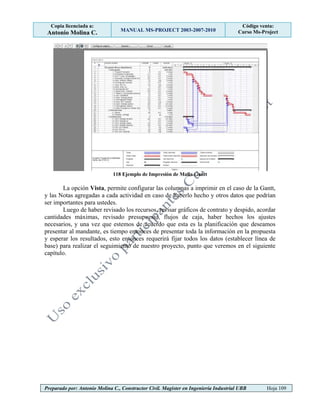 Copia licenciada a:
Antonio Molina C. MANUAL MS-PROJECT 2003-2007-2010
Código venta:
Curso Ms-Project
Preparado por: Antonio Molina C., Constructor Civil. Magister en Ingeniería Industrial UBB Hoja 109
118 Ejemplo de Impresión de Malla Gantt
La opción Vista, permite configurar las columnas a imprimir en el caso de la Gantt,
y las Notas agregadas a cada actividad en caso de haberlo hecho y otros datos que podrían
ser importantes para ustedes.
Luego de haber revisado los recursos, revisar gráficos de contrato y despido, acordar
cantidades máximas, revisado presupuesto, flujos de caja, haber hechos los ajustes
necesarios, y una vez que estemos de acuerdo que esta es la planificación que deseamos
presentar al mandante, es tiempo entonces de presentar toda la información en la propuesta
y esperar los resultados, esto entonces requerirá fijar todos los datos (establecer línea de
base) para realizar el seguimiento de nuestro proyecto, punto que veremos en el siguiente
capítulo.
 
