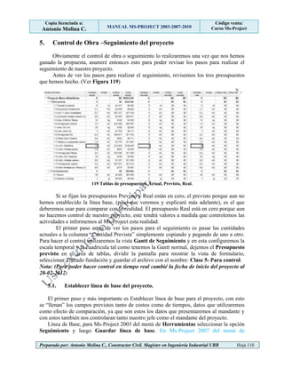 Copia licenciada a:
Antonio Molina C. MANUAL MS-PROJECT 2003-2007-2010
Código venta:
Curso Ms-Project
Preparado por: Antonio Molina C., Constructor Civil. Magister en Ingeniería Industrial UBB Hoja 110
5. Control de Obra –Seguimiento del proyecto
Obviamente el control de obra o seguimiento lo realizaremos una vez que nos hemos
ganado la propuesta, asumiré entonces esto para poder revisar los pasos para realizar el
seguimiento de nuestro proyecto.
Antes de ver los pasos para realizar el seguimiento, revisemos los tres presupuestos
que hemos hecho. (Ver Figura 119)
119 Tablas de presupuestos. Actual, Previsto, Real.
Si se fijan los presupuestos Previsto y Real están en cero, el previsto porque aun no
hemos establecido la línea base, (paso que veremos y explicaré más adelante), es el que
deberemos usar para comparar con la realidad. El presupuesto Real está en cero porque aun
no hacemos control de nuestro proyecto, este tendrá valores a medida que controlemos las
actividades e informemos al Ms-Project esta realidad.
El primer paso antes de ver los pasos para el seguimiento es pasar las cantidades
actuales a la columna “Cantidad Prevista” simplemente copiando y pegando de uno a otro.
Para hacer el control utilizaremos la vista Gantt de Seguimiento y en esta configuremos la
escala temporal y la cuadricula tal como tenemos la Gantt normal, dejemos el Presupuesto
previsto en el área de tablas, dividir la pantalla para mostrar la vista de formulario,
seleccionar Trazado fundación y guardar el archivo con el nombre: Clase 5- Para control.
Nota: (Para poder hacer control en tiempo real cambié la fecha de inicio del proyecto al
20-02-2012)
5.1. Establecer línea de base del proyecto.
El primer paso y más importante es Establecer línea de base para el proyecto, con esto
se “llenan” los campos previstos tanto de costos como de tiempos, datos que utilizaremos
como efecto de comparación, ya que son estos los datos que presentaremos al mandante y
con estos también nos controlaran tanto nuestro jefe como el mandante del proyecto.
Línea de Base, para Ms-Project 2003 del menú de Herramientas seleccionar la opción
Seguimiento y luego Guardar línea de base. En Ms-Project 2007 del menú de
 