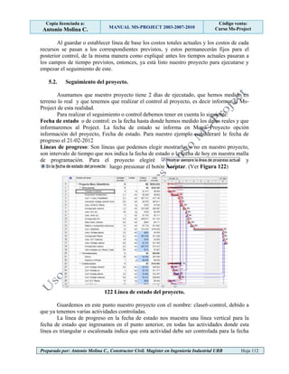 Copia licenciada a:
Antonio Molina C. MANUAL MS-PROJECT 2003-2007-2010
Código venta:
Curso Ms-Project
Preparado por: Antonio Molina C., Constructor Civil. Magister en Ingeniería Industrial UBB Hoja 112
Al guardar o establecer línea de base los costos totales actuales y los costos de cada
recursos se pasan a los correspondientes previstos, y estos permanecerán fijos para el
posterior control, de la misma manera como expliqué antes los tiempos actuales pasaran a
los campos de tiempo previstos, entonces, ya está listo nuestro proyecto para ejecutarse y
empezar el seguimiento de este.
5.2. Seguimiento del proyecto.
Asumamos que nuestro proyecto tiene 2 días de ejecutado, que hemos medido en
terreno lo real y que tenemos que realizar el control al proyecto, es decir informar al Ms-
Project de esta realidad.
Para realizar el seguimiento o control debemos tener en cuenta lo siguiente:
Fecha de estado o de control: es la fecha hasta donde hemos medido los datos reales y que
informaremos al Project. La fecha de estado se informa en Menú Proyecto opción
información del proyecto, Fecha de estado. Para nuestro ejemplo consideraré le fecha de
progreso el 21-02-2012
Líneas de progreso: Son líneas que podemos elegir mostrarlas o no en nuestro proyecto,
son intervalo de tiempo que nos indica la fecha de estado o la fecha de hoy en nuestra malla
de programación. Para el proyecto elegiré y
luego presionar el botón Aceptar. (Ver Figura 122)
122 Línea de estado del proyecto.
Guardemos en este punto nuestro proyecto con el nombre: clase6-control, debido a
que ya tenemos varias actividades controladas.
La línea de progreso en la fecha de estado nos muestra una línea vertical para la
fecha de estado que ingresamos en el punto anterior, en todas las actividades donde esta
línea es triangular o escalonada indica que esta actividad debe ser controlada para la fecha
 