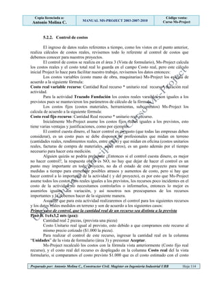Copia licenciada a:
Antonio Molina C. MANUAL MS-PROJECT 2003-2007-2010
Código venta:
Curso Ms-Project
Preparado por: Antonio Molina C., Constructor Civil. Magister en Ingeniería Industrial UBB Hoja 114
5.2.2. Control de costos
El ingreso de datos reales referentes a tiempo, como los vistos en el punto anterior,
realiza cálculos de costos reales, revisemos todo lo referente al control de costos que
debemos conocer para nuestros proyectos.
El control de costos se realiza en el área 3 (Vista de formulario), Ms-Project calcula
los costos reales y el costo total real lo guarda en el campo Costo real, pero este cálculo
inicial Project lo hace para facilitar nuestro trabajo, revisemos los datos entonces:
Los costos variables (costo mano de obra, maquinarias) Ms-Project los calcula de
acuerdo a la siguiente fórmula:
Costo real variable recurso: Cantidad Real recurso * unitario real recurso* duración real
actividad.
Para la actividad Trazado Fundación los costos reales varaibles son iguales a los
previstos pues se mantuvieron los parámetros de cálculo de la fórmula.
Los costos fijos (costos materiales, herramientas, subcontratos) Ms-Project los
calcula de acuerdo a la siguiente fórmula:
Costo real fijo recurso: Cantidad Real recurso * unitario real recurso.
Inicialmente Ms-Project asume los costos fijos reales iguales a los previstos, esto
tiene varias ventajas y justificaciones, como por ejemplo:
El control cuesta dinero, el hacer control es un gasto (que todas las empresas deben
considerar), es un costo pues se debe disponer de profesionales que midan en terreno
(cantidades reales, rendimientos reales, entre otros) y que midan en oficina (costos unitarios
reales, facturas de compra de materiales, entre otros), es un gasto además por el tiempo
necesario para hacer esta medición.
Alguien quizás se podría preguntar ¿Entonces si el control cuesta dinero, es mejor
no hacer control?, la respuesta obvia es NO, no hay que dejar de hacer el control es un
punto muy importante en todo proyecto, no da el estado de este proyecto para tomar
medidas a tiempo para enmendar posibles atrasos y aumentos de costo, pero si hay que
hacer control a lo importante de la actividad ( y del proyecto), es por esto que Ms-Project
asume todos los costos fijos reales iguales a los previstos, los recursos poco incidentes en el
costo de la actividad no necesitamos controlarlos o informarlos, entonces lo mejor es
asumirlos iguales, sin variación, y así nosotros nos preocupamos de los recursos
importantes y lo debemos hacer de la siguiente manera.
Asumiré que para esta actividad realizaremos el control para los siguientes recursos
y los datos reales medidos en terreno y son de acuerdo a los siguientes casos:
Primer caso de control, que la cantidad real de un recurso sea distinta a la prevista
Pino B. 1x4x3,2 mts (pza):
Cantidad real 2 piezas, (prevista una pieza)
Costo Unitario real igual al previsto, esto debido a que compramos este recurso al
mismo precio cotizado ($1.000 la pieza).
Para realizar el control de este recurso, ingresar la cantidad real en la columna
“Unidades” de la vista de formulario (área 3) y presionar Aceptar.
Ms-Project recalculó los costos con la fórmula vista anteriormente (Costo fijo real
recurso), y el costo real del recurso es desplegado en la columna Costo real del la vista
formulario, si comparamos el costo previsto $1.000 que es el costo estimado con el costo
 