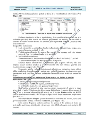 Copia licenciada a:
Antonio Molina C. MANUAL MS-PROJECT 2003-2007-2010
Código venta:
Curso Ms-Project
Preparado por: Antonio Molina C., Constructor Civil. Magister en Ingeniería Industrial UBB Hoja 115
real $2.000 nos indica que hemos gastado el doble de lo considerado en este recurso. (Ver
Figura 124)
124 Vista Formulario: Costo recurso, ingreso datos para Pino B.1x4x3.2 mts.
Un buen planificador al hacer seguimiento y detectar diferencias entre lo real y lo
estimado (previsto) debe buscar los motivos, preguntarse los porqués, en este caso la
cantidad de recurso real fue distinta a la estimada para el pino 1x4, entonces ¿A qué se debe
esta diferencia?
Los posibles motivos son:
1) Mala cubicación, la cantidad de obra fue mal estimada. En nuestro caso no pasó eso,
pues es la misma cantidad (6 ml).
2) Pérdida, mala utilización del recurso. Para nuestro caso tampoco pasó esto, las dos
piezas de Pino 1x4 están utilizadas en la actividad.
3) Mal rendimiento estimado.
Para nuestro caso el rendimiento estimado (Re) era: Re=1 pza/6 ml=0,17 pza/ml.
El rendimiento real (Rr) fue: Rr=2 pza/6 ml = 0,34 pza/ml
Entonces hemos estimado mal el rendimiento para el pino 1”x4”x3,2 mts, esto
implica revisar nuestros estudios y si efectivamente está mal estimado guardar este
rendimiento real para proyectos futuros.
En estudios que he realizado anteriormente planteo que siempre es mejor utilizar
tablas estadísticas de rendimientos y estimar más probabilísticamente las duraciones, pero
eso es materia de otro libro o apunte o discusión, lamentablemente no de este manual de
Project.
Segundo caso de control, que unitario real de un recurso sea distinto al previsto
Pino 2x2x3,2 mts (pza)
Cantidad real 2 piezas (igual a la prevista)
Costo Unitario real $1.300 la pieza, distinto al previsto.
El resto de los parámetros son iguales a los previstos.
Para realizar el control de este recurso, primero seleccionar el recurso y luego
seleccionar el botón información del recurso o doble clic en el nombre del recurso en el
área 3, en la ventana Información del recurso, en la opción Costo cambiar de $1.000
(precio previamente cotizado) a $1.300 que es el precio real al que compramos las piezas de
pino de 2”x2”.
Presionen el botón Aceptar y vean el cambio de costo total del recurso, costo total
previsto (estimado) $2.000, costo total real $2.600. (Ver Figura 125).
Este cambio de precio unitario cambiará los costos de los análisis de todas las
actividades que tengan considerado este recurso, esto debido al nuevo costo unitario del
recurso.
 