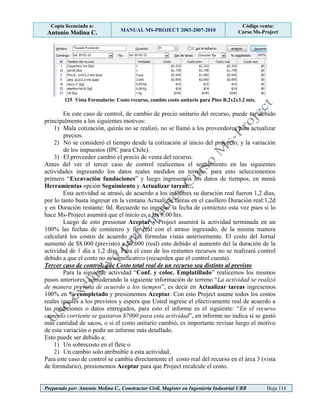 Copia licenciada a:
Antonio Molina C. MANUAL MS-PROJECT 2003-2007-2010
Código venta:
Curso Ms-Project
Preparado por: Antonio Molina C., Constructor Civil. Magister en Ingeniería Industrial UBB Hoja 116
125 Vista Formulario: Costo recurso, cambio costo unitario para Pino B.2x2x3.2 mts.
En este caso de control, de cambio de precio unitario del recurso, puede ser debido
principalmente a los siguientes motivos:
1) Mala cotización, quizás no se realizó, no se llamó a los proveedores para actualizar
precios.
2) No se consideró el tiempo desde la cotización al inicio del proyecto, y la variación
de los impuestos (IPC para Chile).
3) El proveedor cambió el precio de venta del recurso.
Antes del ver el tercer caso de control realicemos el seguimiento en las siguientes
actividades ingresando los datos reales medidos en terreno, para esto seleccionemos
primero “Excavación fundaciones” y luego ingresemos los datos de tiempos, en menú
Herramientas opción Seguimiento y Actualizar tareas…
Esta actividad se atrasó, de acuerdo a los informes su duración real fueron 1,2 días,
por lo tanto basta ingresar en la ventana Actualizar tareas en el casillero Duración real:1,2d
y en Duración restante: 0d. Recuerde no ingresar la fecha de comienzo esta vez pues si lo
hace Ms-Project asumirá que el inicio es a las 8:00 hrs.
Luego de esto presionar Aceptar y Project asumirá la actividad terminada en un
100% las fechas de comienzo y fin real con el atraso ingresado, de la misma manera
calculará los costos de acuerdo a las fórmulas vistas anteriormente. El costo del Jornal
aumentó de $8.000 (previsto) a $9.600 (real) esto debido al aumento del la duración de la
actividad de 1 día a 1,2 días. Para el caso de los restantes recursos no se realizará control
debido a que el costo no es significativo (recuerden que el control cuesta).
Tercer caso de control, que Costo total real de un recurso sea distinto al previsto
Para la siguiente actividad “Conf. y coloc. Emplatillado” realicemos los mismos
pasos anteriores, considerando la siguiente información de terreno “La actividad se realizó
de manera prevista de acuerdo a los tiempos”, es decir en Actualizar tareas ingresemos
100% en % completado y presionemos Aceptar. Con esto Project asume todos los costos
reales iguales a los previstos y espera que Usted ingrese el efectivamente real de acuerdo a
las mediciones o datos entregados, para esto el informe es el siguiente: “En el recurso
cemento corriente se gastaron $7000 para esta actividad”, en informe no indica si se gastó
más cantidad de sacos, o si el costo unitario cambió, es importante revisar luego el motivo
de esta variación o pedir un informe más detallado.
Esto puede ser debido a:
1) Un sobrecosto en el flete o
2) Un cambio solo atribuible a esta actividad,
Para este caso de control se cambia directamente el costo real del recurso en el área 3 (vista
de formulario), presionemos Aceptar para que Project recalcule el costo.
 
