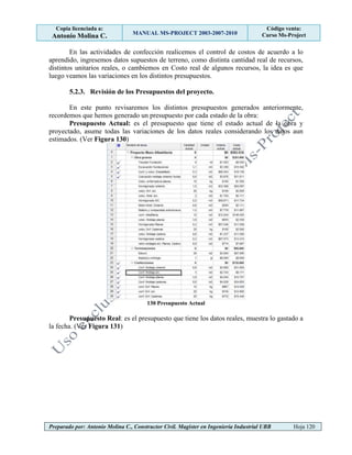 Copia licenciada a:
Antonio Molina C. MANUAL MS-PROJECT 2003-2007-2010
Código venta:
Curso Ms-Project
Preparado por: Antonio Molina C., Constructor Civil. Magister en Ingeniería Industrial UBB Hoja 120
En las actividades de confección realicemos el control de costos de acuerdo a lo
aprendido, ingresemos datos supuestos de terreno, como distinta cantidad real de recursos,
distintos unitarios reales, o cambiemos en Costo real de algunos recursos, la idea es que
luego veamos las variaciones en los distintos presupuestos.
5.2.3. Revisión de los Presupuestos del proyecto.
En este punto revisaremos los distintos presupuestos generados anteriormente,
recordemos que hemos generado un presupuesto por cada estado de la obra:
Presupuesto Actual: es el presupuesto que tiene el estado actual de la obra y
proyectado, asume todas las variaciones de los datos reales considerando los datos aun
estimados. (Ver Figura 130)
130 Presupuesto Actual
Presupuesto Real: es el presupuesto que tiene los datos reales, muestra lo gastado a
la fecha. (Ver Figura 131)
 