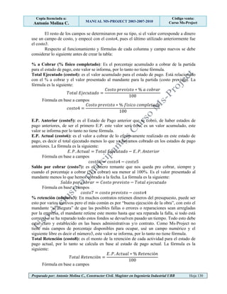 Copia licenciada a:
Antonio Molina C. MANUAL MS-PROJECT 2003-2007-2010
Código venta:
Curso Ms-Project
Preparado por: Antonio Molina C., Constructor Civil. Magister en Ingeniería Industrial UBB Hoja 130
El resto de los campos se determinaron por su tipo, si el valor corresponde a dinero
use un campo de costo, y empecé con el costo4, pues el último utilizado anteriormente fue
el costo3.
Respecto al funcionamiento y fórmulas de cada columna y campo nuevos se debe
considerar lo siguiente antes de crear la tabla:
% a Cobrar (% físico completado): Es el porcentaje acumulado a cobrar de la partida
para el estado de pago, este valor se informa, por lo tanto no tiene fórmula.
Total Ejecutado (costo4): es el valor acumulado para el estado de pago. Está relacionado
con el % a cobrar y el valor presentado al mandante para la partida (costo previsto). La
fórmula es la siguiente:
Fórmula en base a campos
E.P. Anterior (costo5): es el Estado de Pago anterior que se cobró, de haber estados de
pago anteriores, de ser el primero E.P. este valor será cero, es un valor acumulado, este
valor se informa por lo tanto no tiene fórmula.
E.P. Actual (costo6): es el valor a cobrar de lo efectivamente realizado en este estado de
pago, es decir el total ejecutado menos lo que ya hayamos cobrado en los estados de pago
anteriores. La fórmula es la siguiente:
Fórmula en base a campos
Saldo por cobrar (costo7): es el dinero remante que nos queda pro cobrar, siempre y
cuando el porcentaje a cobrar (% a cobrar) sea menor al 100%. Es el valor presentado al
mandante menos lo que hemos cobrado a la fecha. La fórmula es la siguiente:
Fórmula en base a campos
% retención (número3): En muchos contratos retienen dineros del presupuesto, puede ser
esto por varios motivos pero el más común es por “buena ejecución de la obra”, con esto el
mandante “se asegura” de que las posibles fallas o errores o reparaciones sean arregladas
por la empresa, el mandante retiene este monto hasta que sea reparada la falla, si todo está
correcto o se ha reparado todo estos fondos se devuelven pasado un tiempo. Todo esto debe
estar claro y establecido en las bases administrativas y/o contrato. Como Ms-Project no
tiene más campos de porcentaje disponibles para ocupar, usé un campo numérico y el
siguiente libre es decir el número3, este valor se informa, por lo tanto no tiene fórmula.
Total Retención (costo8): es el monto de la retención de cada actividad para el estado de
pago actual, por lo tanto se calcula en base al estado de pago actual. La fórmula es la
siguiente:
Fórmula en base a campos
 