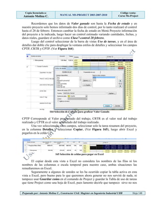 Copia licenciada a:
Antonio Molina C. MANUAL MS-PROJECT 2003-2007-2010
Código venta:
Curso Ms-Project
Preparado por: Antonio Molina C., Constructor Civil. Magister en Ingeniería Industrial UBB Hoja 148
Recordemos que los datos de Valor ganado son hasta la Fecha de estado y en
nuestro proyecto solo hemos informado dos días de control, por lo tanto realizaré el control
hasta el 28 de febrero. Entonces cambiar la fecha de estado en Menú Proyecto información
del proyecto a la indicada, luego hacer un control estimado variando cantidades, fechas, y
datos reales, guardare el archivo como Clase7-control 28 febrero.
Luego del control seleccionar de la barra de vistas Uso de tareas, y en el área de
detalles dar doble clic para desplegar la ventana estilos de detalles y seleccionar los campos
CPTP, CRTR y CPTP. (Ver Figura 164).
164 Selección de Campos para graficar Valor Ganado
CPTP Corresponde al Valor programado del trabajo, CRTR es el valor real del trabajo
realizado y CPTR es el valor acumulado del trabajo realizado.
Una vez seleccionado estos campos, seleccionar solo la tarea resumen del proyecto,
en la columna Detalles y seleccionar Copiar, (Ver Figura 165), luego abrir Excel y
pegarlos en la celda C2
165 Selección de celdas para pegar en Excel
El copiar desde esta vista a Excel no considera los nombres de las filas ni los
nombres de las columnas o escala temporal para nuestro caso, ambas situaciones las
remediaremos en Excel.
Seguramente a algunos de ustedes se les ha ocurrido copiar la tabla activa en esta
vista a Excel, pero bueno para lo que queremos ahora generar no nos servirá de nada, ni
tampoco usar Guardar como en el comando de Project y guardar la Tabla de uso de tareas
que tiene Project como una hoja de Excel, pues lamento decirle que tampoco sirve no nos
 