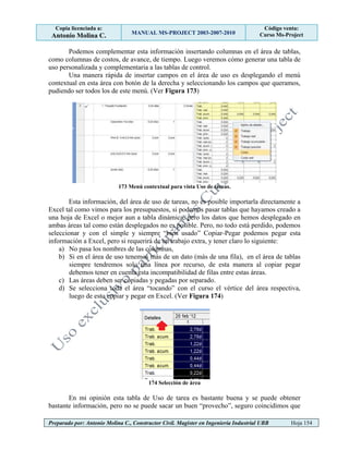 Copia licenciada a:
Antonio Molina C. MANUAL MS-PROJECT 2003-2007-2010
Código venta:
Curso Ms-Project
Preparado por: Antonio Molina C., Constructor Civil. Magister en Ingeniería Industrial UBB Hoja 154
Podemos complementar esta información insertando columnas en el área de tablas,
como columnas de costos, de avance, de tiempo. Luego veremos cómo generar una tabla de
uso personalizada y complementaria a las tablas de control.
Una manera rápida de insertar campos en el área de uso es desplegando el menú
contextual en esta área con botón de la derecha y seleccionando los campos que queramos,
pudiendo ser todos los de este menú. (Ver Figura 173)
173 Menú contextual para vista Uso de tareas.
Esta información, del área de uso de tareas, no es posible importarla directamente a
Excel tal como vimos para los presupuestos, si podemos pasar tablas que hayamos creado a
una hoja de Excel o mejor aun a tabla dinámica, pero los datos que hemos desplegado en
ambas áreas tal como están desplegados no es posible. Pero, no todo está perdido, podemos
seleccionar y con el simple y siempre “bien usado” Copiar-Pegar podemos pegar esta
información a Excel, pero si requerirá de un trabajo extra, y tener claro lo siguiente:
a) No pasa los nombres de las columnas,
b) Si en el área de uso tenemos más de un dato (más de una fila), en el área de tablas
siempre tendremos solo una línea por recurso, de esta manera al copiar pegar
debemos tener en cuenta esta incompatibilidad de filas entre estas áreas.
c) Las áreas deben ser copiadas y pegadas por separado.
d) Se selecciona toda el área “tocando” con el curso el vértice del área respectiva,
luego de esto copiar y pegar en Excel. (Ver Figura 174)
174 Selección de área
En mi opinión esta tabla de Uso de tarea es bastante buena y se puede obtener
bastante información, pero no se puede sacar un buen “provecho”, seguro coincidimos que
 