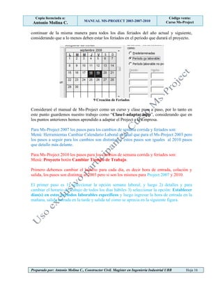 Copia licenciada a:
Antonio Molina C. MANUAL MS-PROJECT 2003-2007-2010
Código venta:
Curso Ms-Project
Preparado por: Antonio Molina C., Constructor Civil. Magister en Ingeniería Industrial UBB Hoja 16
continuar de la misma manera para todos los días feriados del año actual y siguiente,
considerando que a lo menos deben estar los feriados en el periodo que durará el proyecto.
9 Creación de Feriados
Consideraré el manual de Ms-Project como un curso y clase paso a paso, por lo tanto en
este punto guardemos nuestro trabajo como “Clase1-adaptar.mpp”, considerando que en
los puntos anteriores hemos aprendido a adaptar el Project a la Empresa.
Para Ms-Project 2007 los pasos para los cambios de semana corrida y feriados son:
Menú: Herramientas Cambiar Calendario Laboral al igual que para el Ms-Project 2003 pero
los pasos a seguir para los cambios son distintos, y estos pasos son iguales al 2010 pasos
que detallo más delante.
Para Ms-Project 2010 los pasos para los cambios de semana corrida y feriados son:
Menú: Proyecto botón Cambiar Tiempo de Trabajo.
Primero debemos cambiar el horario para cada día, es decir hora de entrada, colación y
salida, los pasos son distintos al 2003 pero si son los mismos para Project 2007 y 2010.
El primer paso es 1) seleccionar la opción semana laboral, y luego 2) detalles y para
cambiar el horario de trabajo de todos los días hábiles 3) seleccionar la opción: Establecer
días(s) en estos períodos laborables específicos y luego ingresar la hora de entrada en la
mañana, salida entrada en la tarde y salida tal como se aprecia en la siguiente figura.
 