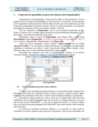 Copia licenciada a:
Antonio Molina C. MANUAL MS-PROJECT 2003-2007-2010
Código venta:
Curso Ms-Project
Preparado por: Antonio Molina C., Constructor Civil. Magister en Ingeniería Industrial UBB Hoja 161
7. Como usar lo aprendido en proyectos futuros (uso Organizador)
Seguramente se han preguntado, ¿Cómo usar las tablas en otros proyectos?, ¿Cómo
podemos usar los campos personalizados en otros proyecto?, en resumen ¿Cómo podemos
usar lo aprendido en otros proyectos?. Bueno ahora veremos que si hay manera de usar todo
lo que hemos aprendido en proyectos futuros, incluso en proyectos pasados o en ejecución
que podremos actualizar con las nuevas tablas, campos, vistas etc.
Para eso usaremos el Organizador, que es una excelente herramienta de Ms-
Project, ya hemos visto y usando algunas funciones de esta herramienta (subcapítulo 3.2.3),
pero seguro no le dieron la importancia que tiene.
Recordemos cómo se activa el Organizador, para Project 2003 y 2007 menú
Herramientas opción Organizador, En Project 2010 presionar el comando Alt +H+O, o
menú Archivo+ Información+ Organizador. (Ver Figura 184).
Antes de activar guardemos nuestro archivo “clase6-control” con el nombre
“proyecto estrella”, si es un nombre un tanto peculiar pero ya verán que es así para poder
acordarnos y relacionar este archivo y todo lo que hemos hecho (tablas, campos, vistas,
informes, entre otros), con el nombre particular que le hemos puesto.
Recuerden que podemos usar todo lo aprendido, que tenemos en el archivo
“proyecto estrella”, en proyectos antiguos o en ejecución y en proyectos nuevos.
184 Organizador
7.1. Como actualizar proyectos entre archivos.
Ya vimos como actualizar proyectos antiguos o en ejecución cuando realizamos las
plantillas CPM, ahora ha cambiado bastante nuestro proyecto, tenemos muchas tablas,
campos, vistas, formularios entre otros, veremos cómo actualizar mediante el organizador.
Recordemos algunos puntos ya vistos, como que el Organizador tiene dos áreas
importantes con un menú desplegable cada una de estas, en la figura podemos ver que en
una de estas está el “Global.MPT” y en la otra el “proyecto estrella”, ya volveré a hablar
más en extenso de las particularidades del Global.MPT, pero ahora veamos como actualizar
entre proyectos.
La manera de actualizar proyectos antiguos o en ejecución es entre archivos,
consideraré un archivo pasado como proyecto en ejecución y que no está actualizado con
 