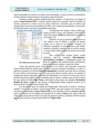 Copia licenciada a:
Antonio Molina C. MANUAL MS-PROJECT 2003-2007-2010
Código venta:
Curso Ms-Project
Preparado por: Antonio Molina C., Constructor Civil. Magister en Ingeniería Industrial UBB Hoja 162
todo lo aprendido, los archivos no deben estar controlados, si usan un archivo controlado no
olviden eliminar la línea de base y de progreso antes de hacerlo.
Entonces ustedes carguen cualquier proyecto antiguo o en ejecución, yo cargaré el
archivo clase3-Gantt-CPM, si ustedes quieren probar los comandos antes de intentar en
vuestros proyectos es bueno usar las clases anteriores, recuerden que el archivo que
actualizaremos solo tiene las plantillas de CPM y dos campos personalizados y el proyecto
estrella tiene todo lo que hemos aprendido hasta ahora.
Verifiquemos los campos, vistas y tablas que
tienen el archivo clase3, por ejemplo si activamos el
menú Ver opción Tablas las disponibles se muestran
en la figura 185.
Podemos ver que no tenemos tablas nuevas en
este archivo, esto es debido a que no las hemos
creado aun o como es un proyecto “antiguo” no
habíamos aprendido lo necesario para crear tablas,
también es posible si ustedes usan un archivo antiguo
y si han creado tablas pero no las tienen activas para
el menú.
Para verificar que campos hemos creado
podemos usar el comando Herramientas–
personalizar – campos, o simplemente seguir los
pasos que veremos más adelante donde verificaremos
que pasos tenemos creados y cuales nos faltan.
Antes del siguiente paso, recuerden que en el archivo que queremos actualizar
(clase3-Gantt-CPM) no puede estar activa la vista que deseamos reemplazar, es decir si
queremos actualizar la vista de Gantt de seguimiento no puede esta estar activa, entonces
en este archivo seleccionemos una vista que nunca hemos variado, pocas nos quedan la
verdad pues hemos mejorados casi todas las disponibles en la barra de vistas, pero aun es
posible seleccionar alguna vista o formulario que no hemos variados, para esto de la barra
de vista activen el botón Mas Vistas y del listado seleccionen, por ejemplo, Formulario
detalles de tarea. Luego de esto activen el Organizador desde cualquier archivo, yo lo
activaré desde el archivo clase3-Gantt-CPM.
En una de las áreas de listado del Organizador seleccionen el archivo “proyecto
estrella” y en la otra el archivo “clase3-Gantt-CPM”, para que sigamos los mismos pasos
activemos a la izquierda la clase3-Gantt-CPM y en la derecha el archivo proyecto estrella,
vean la diferencia en los listados por ejemplo de la opción Vistas, para copiar todas las
vistas seleccionen todo el listado en el área de proyecto estrella y mediante el botón copian
peguen todo al archivo clase3-Gantt-CPM (Ver Figura 186).
185 Tablas del proyecto clase3
 