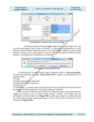 Copia licenciada a:
Antonio Molina C. MANUAL MS-PROJECT 2003-2007-2010
Código venta:
Curso Ms-Project
Preparado por: Antonio Molina C., Constructor Civil. Magister en Ingeniería Industrial UBB Hoja 163
186 Organizador, Copiando vistas a proyecto antiguo
Cuando presionemos el botón Copiar saldrá el mensaje de la figura 187, este
nos indica que algunas vistas existen en la clase3, y si deseamos reemplazarlas por las del
archivo proyecto estrella, obviamente para mi caso es Si a todo y debería ser para ustedes
también a menos que no estén seguros o que las vistas de su proyecto estrella sean más
antiguas o incompletas que el del proyecto a actualizar.
187 Mensaje de advertencia de Project
Actualicemos de la misma manera todas las opciones desde el “proyecto estrella”
al archivo que queremos actualizar “clase3-Gantt-CPM”, sigamos esta actualización en el
siguiente orden:
1) Vistas
2) Campos (para Tareas y Recursos)
3) Tablas (para Tareas y Recursos)
4) Informes y
5) Calendarios, y si ustedes tienen más opciones que hayan modificado (como formularios
por ejemplo) actualicen también sus proyectos antiguos o ejecución.
Para el caso de Tablas hay que actualizar las tablas que hemos creado para las tareas
y para los recursos, como lo hemos hecho nosotros creamos varias tablas para las
actividades (a nivel de estas) (Ver Figura 188) y tablas que creamos y modificamos para
los recursos que creamos cuando aprendimos a usar las Vistas de Uso de tareas y Uso de
recursos (Ver Figura 189).
 