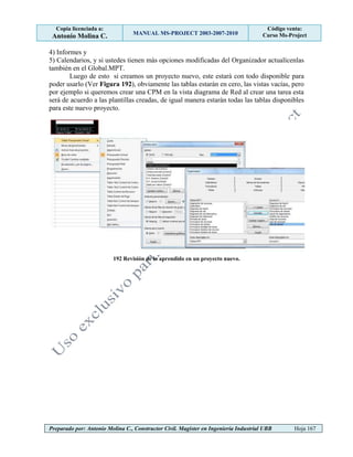 Copia licenciada a:
Antonio Molina C. MANUAL MS-PROJECT 2003-2007-2010
Código venta:
Curso Ms-Project
Preparado por: Antonio Molina C., Constructor Civil. Magister en Ingeniería Industrial UBB Hoja 167
4) Informes y
5) Calendarios, y si ustedes tienen más opciones modificadas del Organizador actualícenlas
también en el Global.MPT.
Luego de esto si creamos un proyecto nuevo, este estará con todo disponible para
poder usarlo (Ver Figura 192), obviamente las tablas estarán en cero, las vistas vacías, pero
por ejemplo si queremos crear una CPM en la vista diagrama de Red al crear una tarea esta
será de acuerdo a las plantillas creadas, de igual manera estarán todas las tablas disponibles
para este nuevo proyecto.
192 Revisión de lo aprendido en un proyecto nuevo.
 