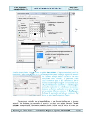 Copia licenciada a:
Antonio Molina C. MANUAL MS-PROJECT 2003-2007-2010
Código venta:
Curso Ms-Project
Preparado por: Antonio Molina C., Constructor Civil. Magister en Ingeniería Industrial UBB Hoja 17
Para los días feriados 1) seleccionar la opción Excepciones y 2) posicionando el cursor el
día feriado, 3) Escribir un texto en el casillero siguiente (pude ser mejor ingresar el nombre
del feriado, aunque Project reconoce un texto
cualquiera como feriado), al presionar Enter
activa el feriado para el día seleccionado. De la
misma manera se procede para los siguientes días,
obviamente debemos cambiarnos a otra línea para
crear otra excepción. Si a este feriado le queremos
ingresar un horario particular como solo trabajar
en la mañana debemos presionar 3) detalles para
la línea de excepción del día en particular. Tal
como se aprecia en la siguiente figura.
Es necesario entender que el calendario en el que hemos configurado la semana
laboral y los feriados está asignado al proyecto (archivo) que hemos llamado Clase1-
adaptar, para proyectos futuros (nuevos) deberíamos realizar todo de nuevo, a menos que
 
