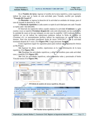 Copia licenciada a:
Antonio Molina C. MANUAL MS-PROJECT 2003-2007-2010
Código venta:
Curso Ms-Project
Preparado por: Antonio Molina C., Constructor Civil. Magister en Ingeniería Industrial UBB Hoja 171
En el Nombre de tarea: ingresar el nombre de la tarea repetitiva, como sugerencia
indicar las casas que se harán en esta actividad, para Trazado, escribir por ejemplo
“Trazado Q1 Casas1-5”.
En Duración: se ingresa la duración de la actividad en unidades de tiempo, para el
caso de trazado la duración es 0,5d.
El Patrón de repetición es cada cuanto se repite la actividad para este cado Trazado
se repite cada 1 día laborable.
El Intervalo de repetición indica cuando empieza la actividad (Comienzo:) y cada
cuantas veces se repetirá (Terminar después de:) esto está relacionado con las cuadrillas y
la cantidad de casas en las que trabajará, en este caso la cuadrilla 1 (Q1) realizará 5 casas,
también en vez de indicar las repeticiones podemos indicar la fecha de término en
(Terminar el:), yo personalmente prefiero indicar las repeticiones en vez de fecha de
término. Para esta actividad consideraré fecha de inicio 19/03/2012 y que la actividad
terminará después de 5 veces. (Ver Figura 194). Luego presionar Aceptar.
Como sugerencia seguir los siguientes pasos para realizar una programación rítmica
en Ms-Project.
1ro Ingresar los datos, nombre, repeticiones en la vista Información de la tarea
repetitiva. (Ver Figura 194).
2do Desplegar las actividades repetitivas y editar sus nombres para cada actividad,
casa y cuadrilla (Ver Figura 195).
3ro Unir las actividades repetitivas, seleccionándolas todas y presionado el botón
Vincular tareas (Ver Figura 196).
195 Edición de nombres de tareas repetitivas, 2do paso-
196 Vincular tareas repetitivas, 3er Paso
 