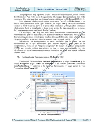 Copia licenciada a:
Antonio Molina C. MANUAL MS-PROJECT 2003-2007-2010
Código venta:
Curso Ms-Project
Preparado por: Antonio Molina C., Constructor Civil. Magister en Ingeniería Industrial UBB Hoja 176
Aunque parezca muy repetitivo y “casi” innecesario según algunos, quiero volver a
decir lo mismo, Para poder hacer el seguimiento del proyecto debe controlarse, para poder
controlarlo debe estar guardada una línea de base (o establecida en Ms-Project 2007-2010).
Pero volvamos a lo importante en este punto, crear Curva S en Ms-Project no es tan
directo como presionar un botón (ojalá fuera así), en Project 2007 y 2010 con los informes
visuales se puede logar una curva S de costo actual acumulado y trabajo actual acumulado
relativamente fácil, lo complicado es logar en un gráfico las tres curvas (o por lo menos
dos) para poder compararlas (Actual, Real y Prevista).
En Ms-Project 2003 hay una muy buena herramienta (complemento) que nos
permite realizar gráficos mediante Excel, bueno la verdad esta herramienta no nos gráfica
directamente pero si nos permite pasar muchos datos desde Project a Excel y bueno desde
este programa hacer lo que necesitemos, para este caso curvas de control.
Inicialmente los complementos no están instalados, por lo menos los que
necesitaremos (o el que necesitamos para nuestro objetivo), pero ¿Que es un
complemento?, bueno es un “pequeño programa” de modelo de objetos componentes
(COM) que permite realizar operaciones en base a pasos preestablecidos en este.
Inicialmente no todos los complementos están instalados, los pasos para hacerlo es lo que
veremos ahora.
9.1. Instalación de Complementos en Ms-Project 2003
En el menú Ver seleccionar Barra de herramientas y luego Personalizar, y del
listado Categorías elegir Todos los comandos y del listado Comandos seleccionar
ComAddInsDialog y arrástralo a la barra de herramientas y luego cerrar la vista
Personalizar. (Ver Figura 202)
202 Insertar complementos COM
 