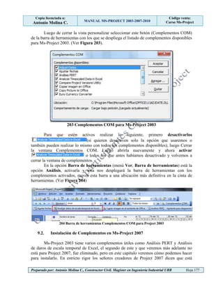 Copia licenciada a:
Antonio Molina C. MANUAL MS-PROJECT 2003-2007-2010
Código venta:
Curso Ms-Project
Preparado por: Antonio Molina C., Constructor Civil. Magister en Ingeniería Industrial UBB Hoja 177
Luego de cerrar la vista personalizar seleccionar este botón (Complementos COM)
de la barra de herramientas con los que se despliega el listado de complementos disponibles
para Ms-Project 2003. (Ver Figura 203).
203 Complementos COM para Ms-Project 2003
Para que estén activos realizar lo siguiente, primero desactivarlos
(si quieren desactiven solo la opción que usaremos o
también pueden realizar lo mismo con todos los complementos disponibles), luego Cerrar
la ventana Complementos COM. Luego abrirla nuevamente y ahora activar
o todos los que antes habíamos desactivado y volvemos a
cerrar la ventana de complementos.
En la opción Barra de herramientas (menú Ver, Barra de herramientas) está la
opción Análisis, activarla y esta nos desplegará la barra de herramientas con los
complementos activados, mover esta barra a una ubicación más definitiva en la cinta de
herramientas. (Ver Figura 204)
204 Barra de herramientas Complementos COM para Project 2003
9.2. Instalación de Complementos en Ms-Project 2007
Ms-Project 2003 tiene varios complementos útiles como Análisis PERT y Análisis
de daros de escala temporal de Excel, el segundo de este y que veremos más adelante no
está para Project 2007, fue eliminado, pero en este capítulo veremos cómo podemos hacer
para instalarlo. En estricto rigor los señores creadores de Project 2007 dicen que está
 