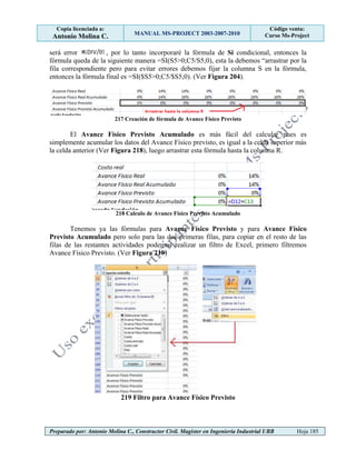 Copia licenciada a:
Antonio Molina C. MANUAL MS-PROJECT 2003-2007-2010
Código venta:
Curso Ms-Project
Preparado por: Antonio Molina C., Constructor Civil. Magister en Ingeniería Industrial UBB Hoja 185
será error , por lo tanto incorporaré la fórmula de Si condicional, entonces la
fórmula queda de la siguiente manera =SI(S5>0;C5/S5;0), esta la debemos “arrastrar por la
fila correspondiente pero para evitar errores debemos fijar la columna S en la fórmula,
entonces la fórmula final es =SI($S5>0;C5/$S5;0). (Ver Figura 204).
217 Creación de fórmula de Avance Físico Previsto
El Avance Físico Previsto Acumulado es más fácil del calcular pues es
simplemente acumular los datos del Avance Físico previsto, es igual a la celda superior más
la celda anterior (Ver Figura 218), luego arrastrar esta fórmula hasta la columna R.
218 Calculo de Avance Físico Previsto Acumulado
Tenemos ya las fórmulas para Avance Físico Previsto y para Avance Físico
Previsto Acumulado pero solo para las dos primeras filas, para copiar en el resto de las
filas de las restantes actividades podemos realizar un filtro de Excel, primero filtremos
Avance Físico Previsto. (Ver Figura 219)
219 Filtro para Avance Físico Previsto
 
