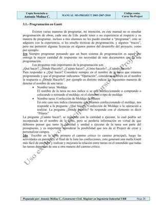 Copia licenciada a:
Antonio Molina C. MANUAL MS-PROJECT 2003-2007-2010
Código venta:
Curso Ms-Project
Preparado por: Antonio Molina C., Constructor Civil. Magister en Ingeniería Industrial UBB Hoja 20
3.1.- Programación en Gantt
Existen varias maneras de programar, mi intención, en este manual no es enseñar
programación de obras, cada uno de Uds. puede tener o no experiencia al respecto y su
manera de programar, incluso a mis alumnos no les puedo enseñar a “programar”, esto se
adquiere con la experiencia, si les enseño técnicas de programación, y algunos “trucos”,
pero me permitiré algunas licencias en algunos puntos del desarrollo del proyecto, como
por ejemplo:
1ro Siempre programar pensando que un buen sistema de programación es aquel que
entrega la mayor cantidad de respuestas sin necesidad de más documentos que la sola
programación.
Las preguntas más importantes de la programación son:
¿Qué hacer?, ¿Dónde Hacerlo?, ¿Cuánto hacer?, ¿Cómo hacerlo?, ¿Cuándo hacerlo?
Para responder a ¿Qué hacer? Considere siempre en el nombre de la tarea que estamos
programando y que al programar indicamos “Operación”, considerar también en el nombre
la respuesta a ¿Dónde Hacerlo?, por ejemplo es distinto indicar las siguientes maneras de
denotar el nombre de una tarea:
 Nombre tarea: Moldaje
El nombre de la tarea no nos indica si se está confeccionando o comprando o
colocando o retirando el moldaje, ni el elemento o tipo de moldaje.
 Nombre tarea: Confección de Moldaje de Pilares
En este caso nos indica claramente que estamos confeccionando el moldaje, nos
responde a la pregunta: ¿Qué hacer?, Confección de Moldaje o la operación a
realizar. La pregunta ¿Dónde hacerlo? Se responde con el elemento es decir
“Pilares”
La pregunta ¿Cuánto hacer?, se responde con la cantidad a ejecutar, la cual podría ser
incorporada en el nombre de la tarea, pero se perdería información en virtud de que
debemos pensar que tanto la cantidad y unidad a ejecutar de la tarea son parte del
presupuesto, y es importante considerar la posibilidad que nos da el Project de crear y
personalizar campos.
2do Escribir en la tabla primero el camino critico (o camino principal), luego las
actividades en paralelo y al final de la lista las confecciones, esto generará una malla Gantt
más fácil de entender y realizar y mejorará la relación entre tareas en el entendido que todas
las tareas dependen de una u otra manera del camino critico.
 