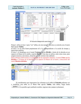 Copia licenciada a:
Antonio Molina C. MANUAL MS-PROJECT 2003-2007-2010
Código venta:
Curso Ms-Project
Preparado por: Antonio Molina C., Constructor Civil. Magister en Ingeniería Industrial UBB Hoja 24
15 Áreas de trabajo de la carta Gantt
Project utiliza el área 1 para “ver” tablas, de esta manera esta área se controla con el menú
Ver opción Tablas.
El área 2 es la carta Gantt propiamente tal o lo correspondiente a la escala de tiempo y
duraciones gráficas.
El área 3, se despliega con el menú Ventana opción Dividir o botón de la derecha en un
espacio en blanco de la malla y opción Dividir. Esta área se utiliza, entre otras cosas, para
asignar recursos a las tareas, situación que ya veremos más adelante.
Para el Project 2010 el área 3 se despliega de las siguientes maneras: 1) menú Vista opción
Detalles o 2) botón de la derecha en un espacio en blanco de la Gantt y seleccionar del
menú Mostrar división.
Si consideramos que ingresamos las columnas en la tabla de Entrada podemos ver
o modificar esta tabla en el Menú Ver opción Tablas, más tablas, luego botón
es posible aquí cambiarle nombre, ingresar más campos (columnas).
 