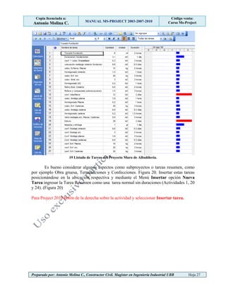 Copia licenciada a:
Antonio Molina C. MANUAL MS-PROJECT 2003-2007-2010
Código venta:
Curso Ms-Project
Preparado por: Antonio Molina C., Constructor Civil. Magister en Ingeniería Industrial UBB Hoja 27
19 Listado de Tareas del Proyecto Muro de Albañilería.
Es bueno considerar algunos aspectos como subproyectos o tareas resumen, como
por ejemplo Obra gruesa, Terminaciones y Confecciones. Figura 20. Insertar estas tareas
posicionándose en la ubicación respectiva y mediante el Menú Insertar opción Nueva
Tarea ingresar la Tarea Resumen como una tarea normal sin duraciones (Actividades 1, 20
y 24). (Figura 20)
Para Project 2010 botón de la derecha sobre la actividad y seleccionar Insertar tarea.
 