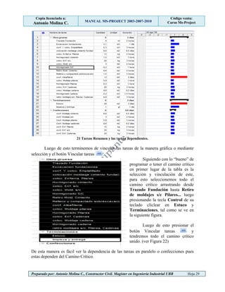 Copia licenciada a:
Antonio Molina C. MANUAL MS-PROJECT 2003-2007-2010
Código venta:
Curso Ms-Project
Preparado por: Antonio Molina C., Constructor Civil. Magister en Ingeniería Industrial UBB Hoja 29
21 Tareas Resumen y las tareas dependientes.
Luego de esto terminemos de vincular las tareas de la manera gráfica o mediante
selección y el botón Vincular tareas .
Siguiendo con lo “bueno” de
programar o tener el camino crítico
en primer lugar de la tabla es la
selección y vinculación de este,
para esto seleccionemos todo el
camino crítico arrastrando desde
Trazado Fundación hasta Retiro
de moldajes s/c Pilares... luego
presionando la tecla Control de su
teclado cliclear en Estuco y
Terminaciones, tal como se ve en
la siguiente figura.
Luego de esto presionar el
botón Vincular tareas y
tendremos todo el camino crítico
unido. (ver Figura 22)
De esta manera es fácil ver la dependencia de las tareas en paralelo o confecciones pues
estas dependen del Camino Crítico.
 