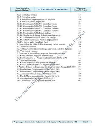 Copia licenciada a:
Antonio Molina C. MANUAL MS-PROJECT 2003-2007-2010
Código venta:
Curso Ms-Project
Preparado por: Antonio Molina C., Constructor Civil. Magister en Ingeniería Industrial UBB Hoja 3
5.2.1. Control de tiempos 113
5.2.2. Control de costos 114
5.2.3. Revisión de los presupuestos del proyecto 120
5.2.4. Tablas de control de proyecto 122
5.2.4.1. Construcción Tabla N°1 Control de Costos 123
5.2.4.2. Construcción Tabla N°2 Control de Costos 125
5.2.4.3. Construcción Tabla N°1 Control de Tiempos 126
5.2.4.4. Construcción Tabla N°2 Control de Tiempos 128
5.2.4.5. Construcción Tabla Estado de Pago 129
5.2.4.6. Simulación de Estado de Pago para el proyecto 133
5.2.4.7. Tabla Días corridos Versus. Días Hábiles 138
5.2.4.8. Tabla Valor Ganado (Gestión de proyectos) 143
5.2.4.9. Curvas Valor Ganado en Excel 150
6. Como utilizar las tablas de Uso de tareas y Uso de recursos 150
6.1. Vista Uso de tareas 150
6.2. Tabla de Control de cantidades de recursos en vista Uso de tareas 155
6.3. Vista Uso de recursos 158
7. Como usar lo aprendido en proyectos futuros- Organizador 161
7.1. Como actualizar proyectos entre archivos 161
7.2. Como actualizar Ms-Project con lo aprendido, Global MPT 166
8. Programación rítmica 168
8.1. Cálculo manual de la Programación Rítmica 168
8.2. Calculo en Ms-Project de la Programación Rítmica 170
9. Análisis de datos en Excel, creación de curvas S (Ms-Project 2003-2007) 175
9.1. Instalación de Complementos en Ms-Project 2003 176
9.2. Instalación de Complementos en Ms-Project 2007 177
9.3. Análisis de datos de escala temporal de Excel 180
9.4. Uso de Macro automática para Generar Curvas S 189
10. Informes visuales (Ms-Project 2007-2010) 196
10.1 Creación de Curvas S para Ms-Project 2010 202
 