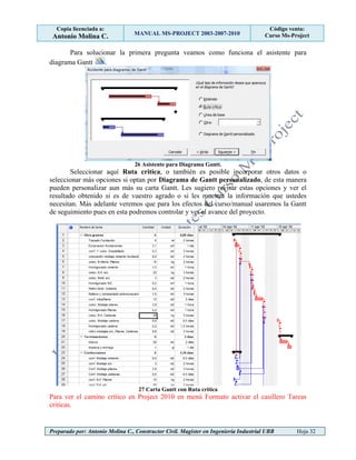 Copia licenciada a:
Antonio Molina C. MANUAL MS-PROJECT 2003-2007-2010
Código venta:
Curso Ms-Project
Preparado por: Antonio Molina C., Constructor Civil. Magister en Ingeniería Industrial UBB Hoja 32
Para solucionar la primera pregunta veamos como funciona el asistente para
diagrama Gantt .
26 Asistente para Diagrama Gantt.
Seleccionar aquí Ruta critica, o también es posible incorporar otros datos o
seleccionar más opciones si optan por Diagrama de Gantt personalizado, de esta manera
pueden personalizar aun más su carta Gantt. Les sugiero revisar estas opciones y ver el
resultado obtenido si es de vuestro agrado o si les muestra la información que ustedes
necesitan. Más adelante veremos que para los efectos del curso/manual usaremos la Gantt
de seguimiento pues en esta podremos controlar y ver el avance del proyecto.
27 Carta Gantt con Ruta critica
Para ver el camino crítico en Project 2010 en menú Formato activar el casillero Tareas
criticas.
 