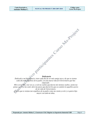 Copia licenciada a:
Antonio Molina C. MANUAL MS-PROJECT 2003-2007-2010
Código venta:
Curso Ms-Project
Preparado por: Antonio Molina C., Constructor Civil. Magister en Ingeniería Industrial UBB Hoja 4
Dedicatoria
Dedicado a mi hijo Ignacio, trato cada día de ser más amigo tuyo y de que te sientas
cada día más orgulloso de tu padre, en esta nueva vida de Universitario que has
empezado.
Miro en tu vida y me veo yo, se de tus sueños que fueron mis mismos sueños, siento tus
penas como yo las sentí, miro tus pasos que fueron los que yo caminé en aquellos ayeres
de mi vida de Universitario.
Espero que te sientas tan orgulloso de tu padre como me siento yo de ti, te quiero hijo
mayor con toda mi alma.
 