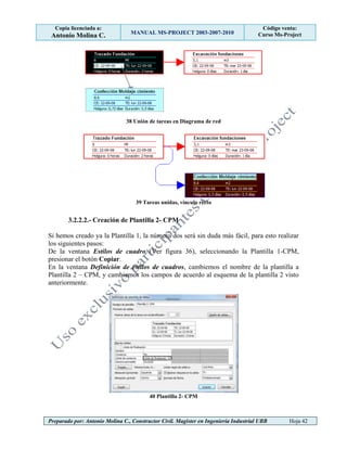 Copia licenciada a:
Antonio Molina C. MANUAL MS-PROJECT 2003-2007-2010
Código venta:
Curso Ms-Project
Preparado por: Antonio Molina C., Constructor Civil. Magister en Ingeniería Industrial UBB Hoja 42
38 Unión de tareas en Diagrama de red
39 Tareas unidas, vínculo recto
3.2.2.2.- Creación de Plantilla 2- CPM
Si hemos creado ya la Plantilla 1, la número dos será sin duda más fácil, para esto realizar
los siguientes pasos:
De la ventana Estilos de cuadro (Ver figura 36), seleccionando la Plantilla 1-CPM,
presionar el botón Copiar.
En la ventana Definición de estilos de cuadros, cambiemos el nombre de la plantilla a
Plantilla 2 – CPM, y cambiemos los campos de acuerdo al esquema de la plantilla 2 visto
anteriormente.
40 Plantilla 2- CPM
 