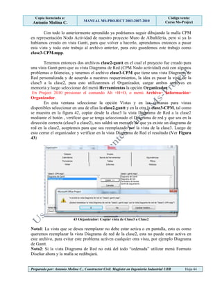 Copia licenciada a:
Antonio Molina C. MANUAL MS-PROJECT 2003-2007-2010
Código venta:
Curso Ms-Project
Preparado por: Antonio Molina C., Constructor Civil. Magister en Ingeniería Industrial UBB Hoja 44
Con todo lo anteriormente aprendido ya podríamos seguir dibujando la malla CPM
en representación Nodo Actividad de nuestro proyecto Muro de Albañilería, pero si ya lo
habíamos creado en vista Gantt, para que volver a hacerlo, aprendamos entonces a pasar
esta vista y todo este trabajo al archivo anterior, para esto guardemos este trabajo como
clase3-CPM.mpp.
Tenemos entonces dos archivos clase2-gantt en el cual el proyecto fue creado para
una vista Gantt pero que su vista Diagrama de Red (CPM Nodo actividad) está con algunos
problemas o falencias, y tenemos el archivo clase3-CPM que tiene una vista Diagrama de
Red personalizada y de acuerdo a nuestros requerimientos, la idea es pasar la vista de la
clase3 a la clase2, para esto utilizaremos el Organizador, cargar ambos archivos en
memoria y luego seleccionar del menú Herramientas la opción Organizador.
En Project 2010 presionar el comando Alt +H+O, o menú Archivo+ Información+
Organizador.
En esta ventana seleccionar la opción Vistas y en las ventanas para vistas
disponibles seleccionar en una de ellas la clase2.gantt y en la otra la clase3-CPM, tal como
se muestra en la figura 42, copiar desde la clase3 la vista Diagrama de Red a la clase2
mediante el botón , verificar que se tenga seleccionado el Diagrama de red y que sea en la
dirección correcta (clase3 a clase2), nos saldrá un mensaje de que ya existe un diagrama de
red en la clase2, aceptemos para que sea reemplazado por la vista de la clase3. Luego de
esto cerrar el organizador y verificar en la vista Diagrama de Red el resultado (Ver Figura
43)
43 Organizador: Copiar vista de Clase3 a Clase2
Nota1: La vista que se desea reemplazar no debe estar activa o en pantalla, esto es como
queremos reemplazar la vista Diagrama de red de la clase2, esta no puede estar activa en
este archivo, para evitar este problema activen cualquier otra vista, por ejemplo Diagrama
de Gantt.
Nota2: Si la vista Diagrama de Red no está del todo “ordenada” utilizar menú Formato
Diseñar ahora y la malla se redibujará.
 