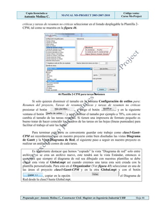 Copia licenciada a:
Antonio Molina C. MANUAL MS-PROJECT 2003-2007-2010
Código venta:
Curso Ms-Project
Preparado por: Antonio Molina C., Constructor Civil. Magister en Ingeniería Industrial UBB Hoja 46
críticas y tareas de resumen no criticas seleccionar en el listado desplegable la Plantilla 2-
CPM, tal como se muestra en la figura 46.
46 Plantilla 2-CPM para tareas Resumen
Si solo quieren disminuir el tamaño en la ventana Configuración de estilos para:
Resumen del proyecto, Tareas de resumen críticas y tareas de resumen no criticas
presionar el botón , y luego el botón y en la siguiente
ventana el botón y aquí cambiar el tamaño por ejemplo a 70%, con esto se
cambia el tamaño de las tareas resumen. Si tienen una impresora de formato pequeño es
bueno tratar de hacer coincidir los cuadros de las tareas en las hojas (líneas punteadas) para
facilitar el trabajo al unir las hojas.
Para terminar esta parte es conveniente guardar este trabajo como clase3-Gantt-
CPM así recordaremos que en nuestro proyecto están bien diseñadas las vistas Diagrama
de Gantt y la Vista Diagrama de Red, el siguiente paso a seguir en nuestro proyecto es
realizar un análisis de costos de cada tarea.
Es importante destacar que hemos “copiado” la vista “Diagrama de red” solo entre
archivos, si se crea un archivo nuevo, este tendrá aun la vista Estándar, entonces si
queremos que siempre el diagrama de red sea dibujado con nuestras plantillas se debe
copiar esta vista al Global.mpt así cuando creemos una tarea esta será creada con la
plantilla personalizada. Para esto en el Organizador (Ver figura 43) seleccionar en una de
las áreas el proyecto clase3-Gantt-CPM y en la otra Global.mpt y con el botón
, copiar en la opción el Diagrama de
Red desde la clase3 hasta Global.mpt.
 