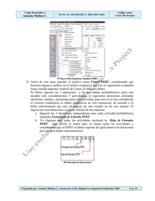 Copia licenciada a:
Antonio Molina C. MANUAL MS-PROJECT 2003-2007-2010
Código venta:
Curso Ms-Project
Preparado por: Antonio Molina C., Constructor Civil. Magister en Ingeniería Industrial UBB Hoja 48
47 Barra Herramienta Análisis PERT
2) Antes de este paso guardar el archivo como Clase1-PERT, considerando que
haremos algunos cambios en el archivo original y que este lo seguiremos ocupando
luego cuando hagamos Análisis de Costos en las Actividades.
Se deben ingresar las 3 duraciones a las actividades probabilísticas (para este
ejemplo solo consideraremos 5 actividades), se ingresaran duraciones estimadas
optimistas, medias y pesimistas para cada actividad, para esto no se han considerado
ni criterios estadísticos ni tablas estadísticas en esta estimación, de acuerdo a lo
dicho anteriormente que esto es materia de otro estudio no de este manual. El
ingreso de estas duraciones se puede realizar de dos maneras:
a. Ingresar las 3 duraciones independiente para cada actividad probabilística
mediante Formulario de Entrada PERT
b. Y/o Ingresar para todas las actividades mediante la Hoja de Entradas
PERT, esta opción es mejor pues se tienen todas las actividades y
considerando que en PERT se deben ingresar de igual manera las duraciones
para las actividades determinísticas.
48 Entrada de Duraciones
 