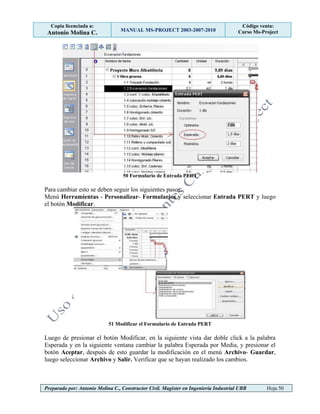 Copia licenciada a:
Antonio Molina C. MANUAL MS-PROJECT 2003-2007-2010
Código venta:
Curso Ms-Project
Preparado por: Antonio Molina C., Constructor Civil. Magister en Ingeniería Industrial UBB Hoja 50
50 Formulario de Entrada PERT
Para cambiar esto se deben seguir los siguientes pasos:
Menú Herramientas - Personalizar- Formularios y seleccionar Entrada PERT y luego
el botón Modificar.
51 Modificar el Formulario de Entrada PERT
Luego de presionar el botón Modificar, en la siguiente vista dar doble click a la palabra
Esperada y en la siguiente ventana cambiar la palabra Esperada por Media, y presionar el
botón Aceptar, después de esto guardar la modificación en el menú Archivo- Guardar,
luego seleccionar Archivo y Salir. Verificar que se hayan realizado los cambios.
 
